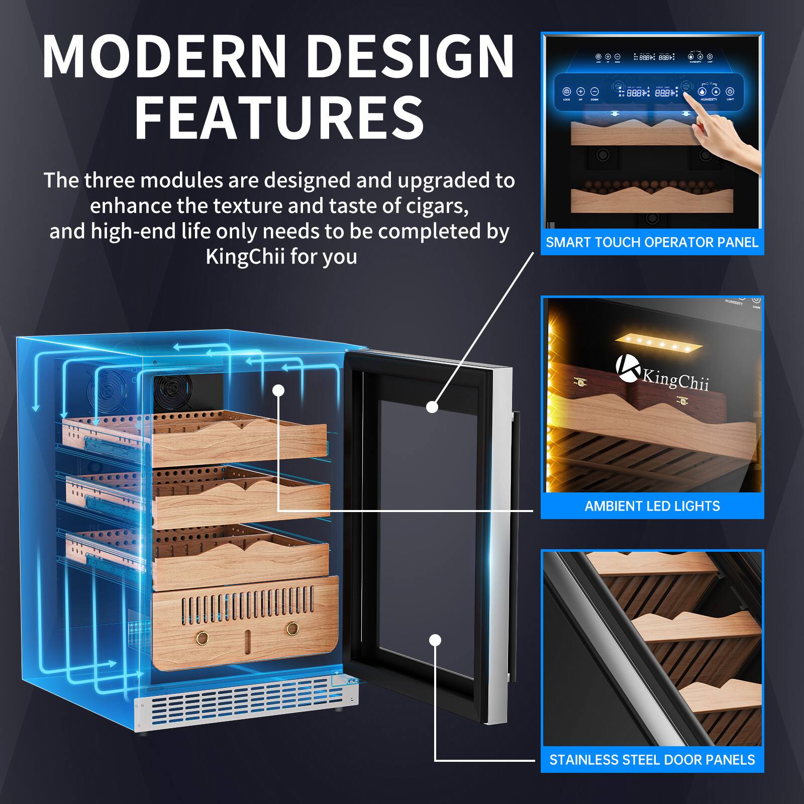 MODERN DESIGN FEATURES

The three modules are designed and upgraded to enhance the texture and taste of cigars, and high-end life only needs to be completed by KingChii for you.

- SMART TOUCH OPERATOR PANEL
- AMBIENT LED LIGHTS
- STAINLESS STEEL DOOR PANELS
