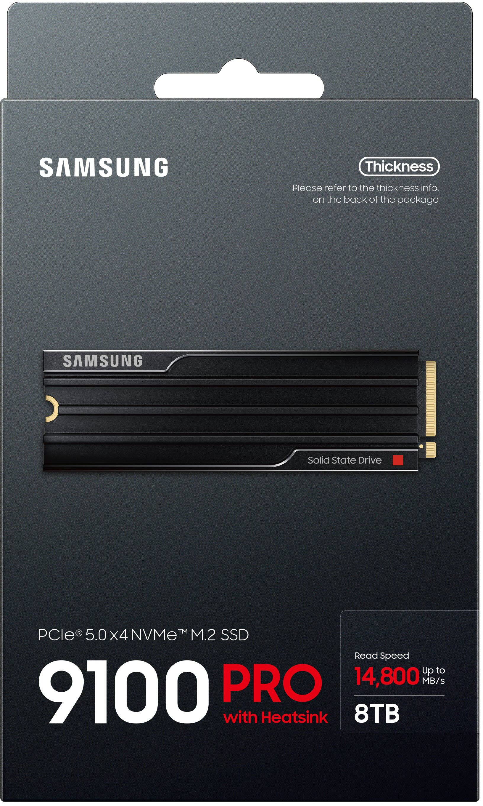 SAMSUNG

Thickness  
Please refer to the thickness info. on the back of the package

SAMSUNG  
Solid State Drive

PCle® 5.0 x4 NVMe™ M.2 SSD  
9100 PRO  
with Heatsink

Read Speed  
Up to 14,800 MB/s

8TB