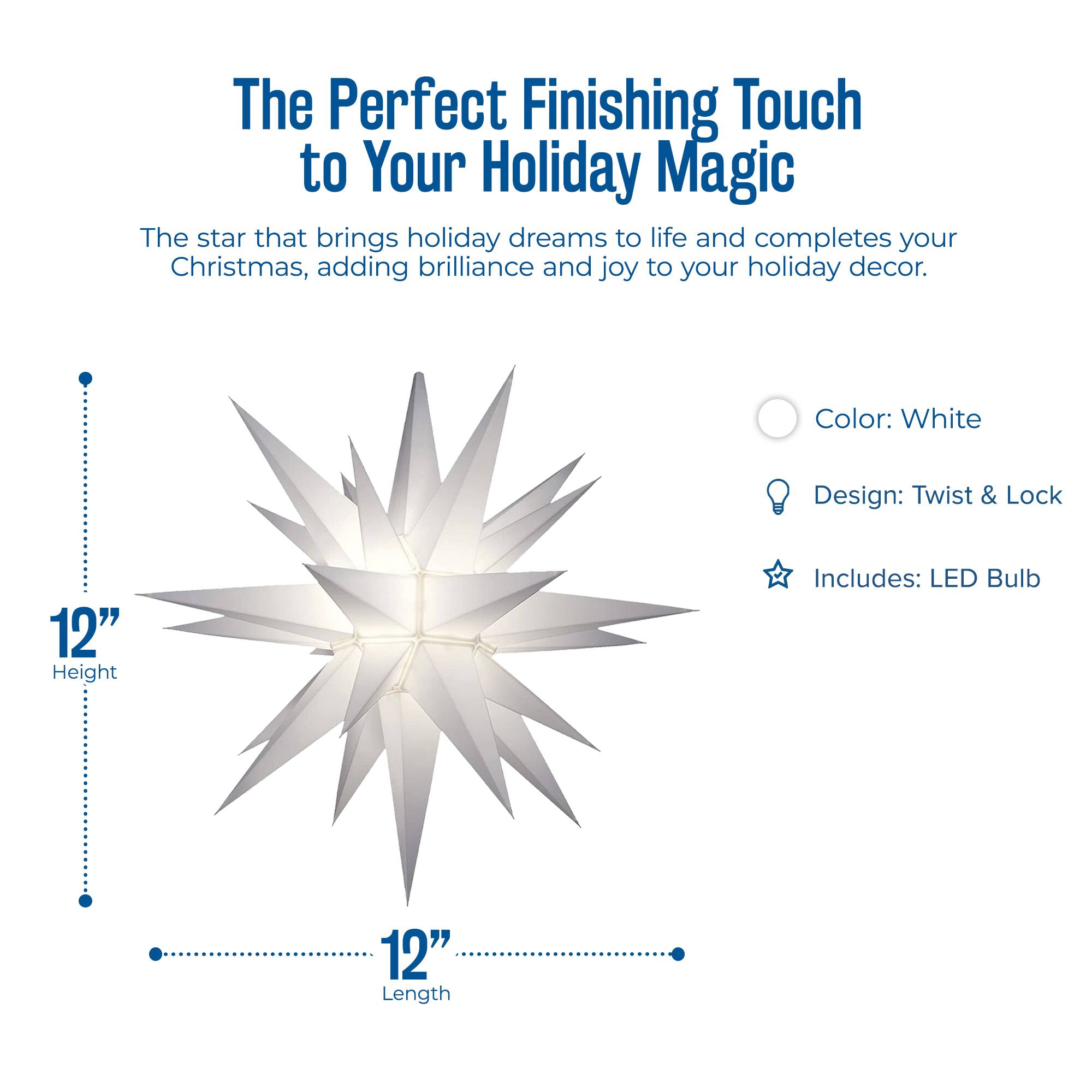 The Perfect Finishing Touch to Your Holiday Magic

The star that brings holiday dreams to life and completes your Christmas, adding brilliance and joy to your holiday decor.

- Color: White
- Design: Twist & Lock
- Includes: LED Bulb

12" Height

12" Length