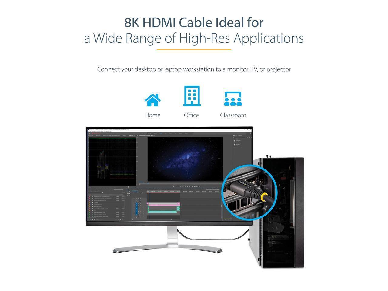 8K HDMI Cable Ideal for a Wide Range of High-Res Applications

Connect your desktop or laptop workstation to a monitor, TV, or projector

Home Office Classroom