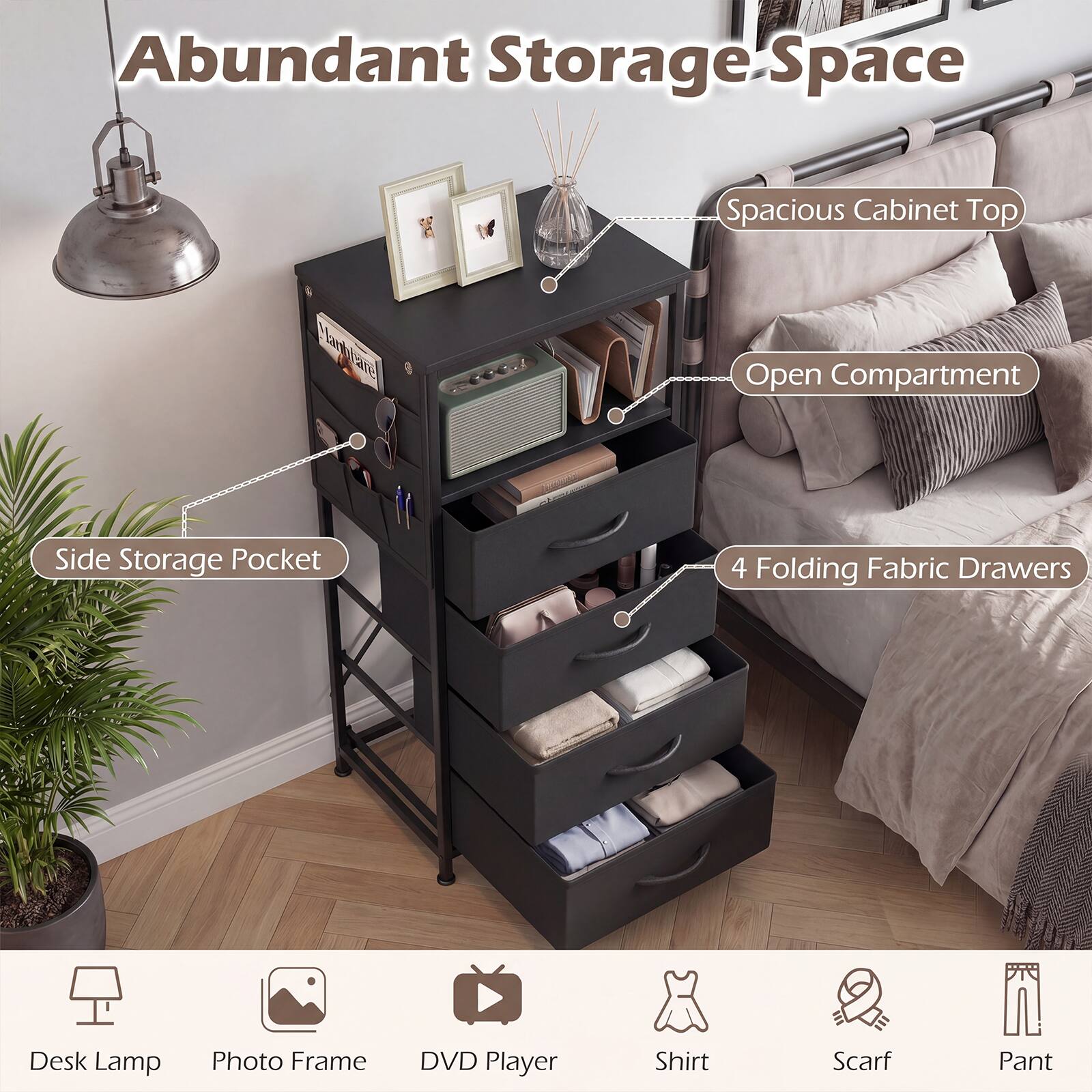 Abundant Storage Space  
Spacious Cabinet Top  
Open Compartment  
Side Storage Pocket  
4 Folding Fabric Drawers  

Desk Lamp  
Photo Frame  
DVD Player  
Shirt  
Scarf  
Pant