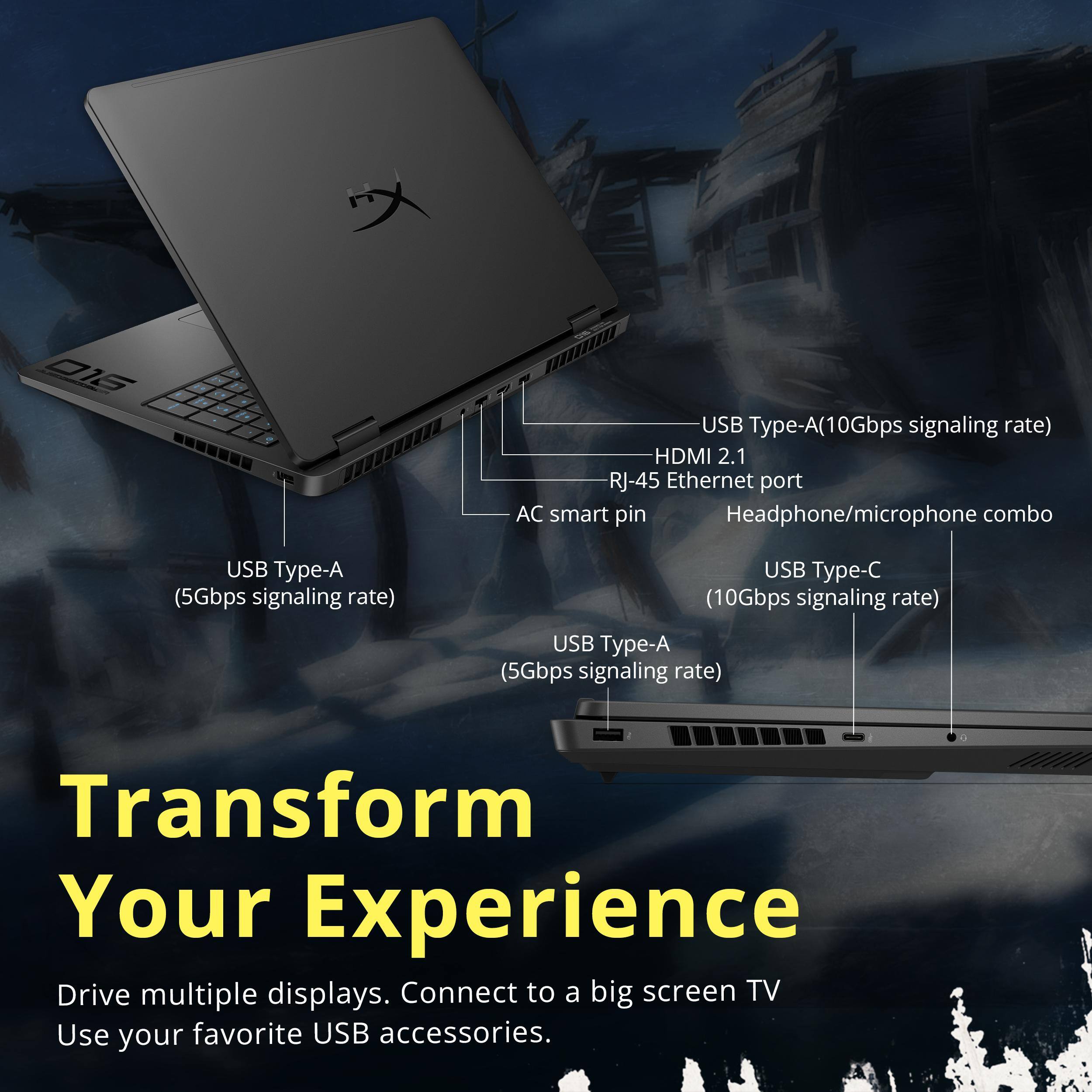 USB Type-A (10Gbps signaling rate)  
HDMI 2.1  
RJ-45 Ethernet port  
AC smart pin  
Headphone/microphone combo  

USB Type-A (5Gbps signaling rate)  

USB Type-C (10Gbps signaling rate)  

USB Type-A (5Gbps signaling rate)  

Transform Your Experience  
Drive multiple displays. Connect to a big screen TV. Use your favorite USB accessories.