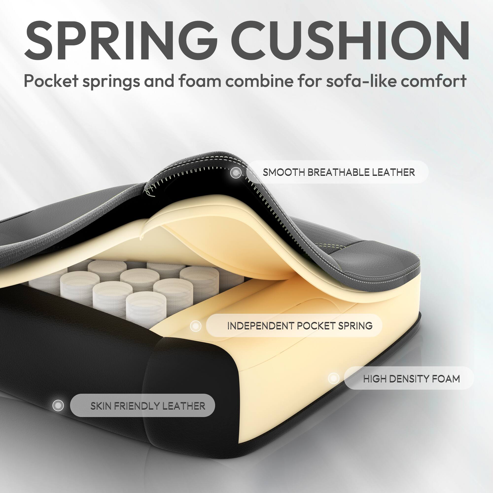 SPRING CUSHION  
Pocket springs and foam combine for sofa-like comfort  

SMOOTH BREATHABLE LEATHER  
INDEPENDENT POCKET SPRING  
HIGH DENSITY FOAM  
SKIN FRIENDLY LEATHER