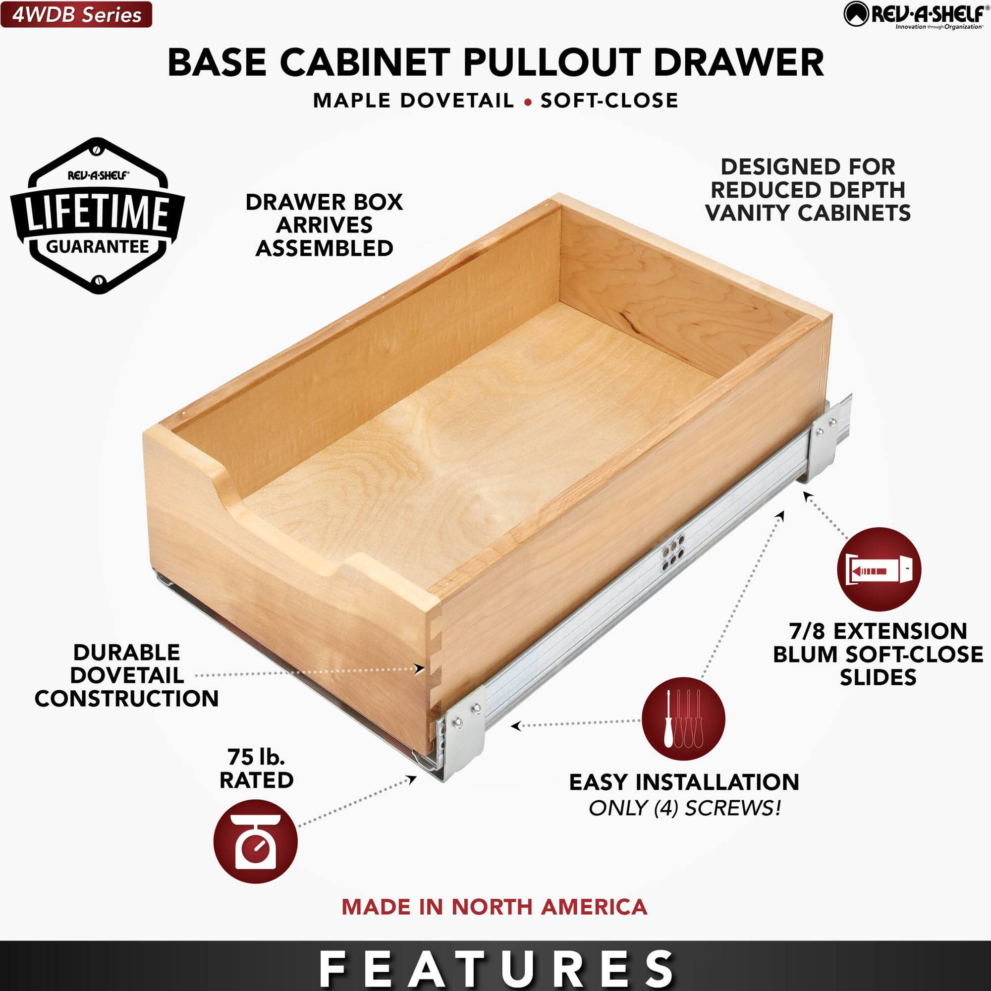4WDB Series

BASE CABINET PULLOUT DRAWER  
MAPLE DOVETAIL • SOFT-CLOSE

- DRAWER BOX ARRIVES ASSEMBLED
- DURABLE DOVETAIL CONSTRUCTION
- 75 lb. RATED
- 7/8 EXTENSION BLUM SOFT-CLOSE SLIDES
- EASY INSTALLATION ONLY (4) SCREWS!
- DESIGNED FOR REDUCED DEPTH VANITY CABINETS
- LIFETIME GUARANTEE
- MADE IN NORTH AMERICA

FEATURES