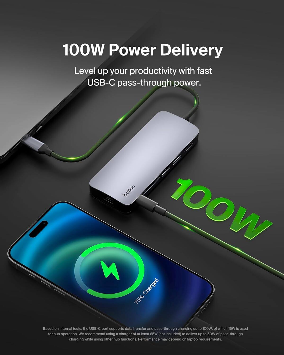 100W Power Delivery

Level up your productivity with fast USB-C pass-through power.

Based on internal tests, the USB-C port supports data transfer and pass-through charging up to 100W, of which 15W is used for hub operation. We recommend using a charger of at least 65W (not included) to deliver up to 50W of pass-through charging while using other hub functions. Performance may depend on laptop requirements.