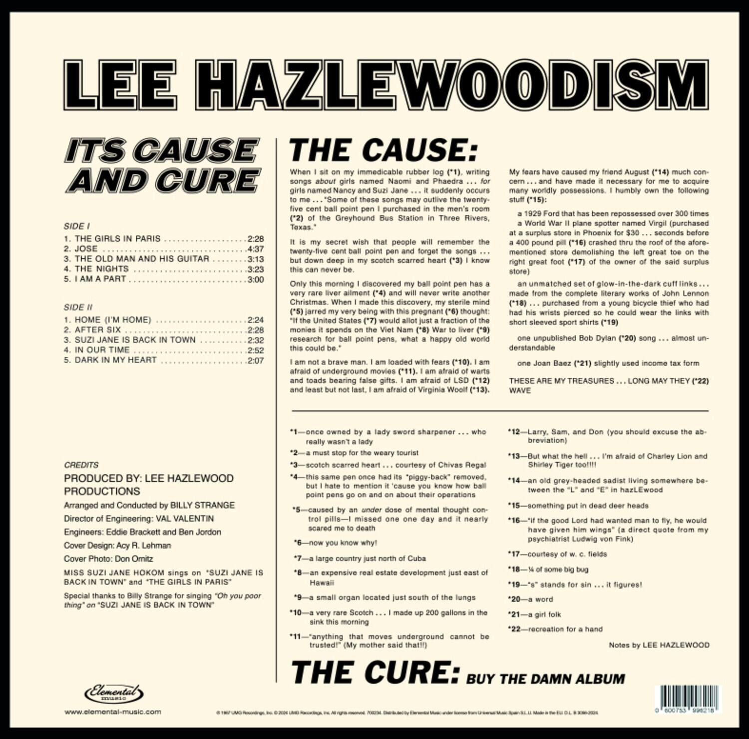 **LEE HAZLEWOODISM**

**ITS CAUSE AND CURE**

**SIDE I**

1. THE GIRLS IN PARIS ................................................. 2:28  
2. JOSE ................................................................. 4:37  
3. THE OLD MAN AND HIS GUITAR ................................ 3:13  
4. THE NIGHTS ......................................................... 3:23  
5. I AM A PART ......................................................... 3:00  

**SIDE II**

1. HOME (I'M HOME) .................................................. 2:24  
2. AFTER SIX ........................................................... 2:38  
3. SUZI JANE IS BACK IN TOWN ................................. 2:32  
4. IN OUR TIME ....................................................... 2:52  
5. DARK IN MY HEART ............................................. 2:07  

**THE CAUSE:**

When I sit on my immovable rubber log (#1), writing songs about girls named Nancy and Naomi and Phaedra ... for some of these songs I never write the music ... I suddenly discover my ball point pen has a five cent ball point pen cover (#4) ... this discovery justifies my sterile mind to write ... "Some of these songs are about girls named Nancy and Naomi and Phaedra ... for some of these songs I never write the music ... I suddenly discover my ball point pen has a five cent ball point pen cover (#4) ... this discovery justifies my sterile mind to write ... "Some of these songs are about girls named Nancy and Naomi and Phaedra ... for some of these songs I never write the music ... I suddenly discover my ball point pen has a five cent ball point pen cover (#4) ... this discovery justifies my sterile mind to write ... "Some of these songs are about girls named Nancy and Naomi and Phaedra ... for some of these songs I never write the music ... I suddenly discover my ball point pen has a five cent ball point pen cover (#4) ... this discovery justifies my sterile mind to write ... "Some of these songs are about girls named Nancy and Naomi and Phaedra ... for some of these songs I never write the music ... I suddenly discover my ball point pen has a five cent ball point pen cover (#4) ... this discovery justifies my sterile mind to write ... "Some of these songs are about girls named Nancy and Naomi and Phaedra ... for some of these songs I never write the music ... I suddenly discover my