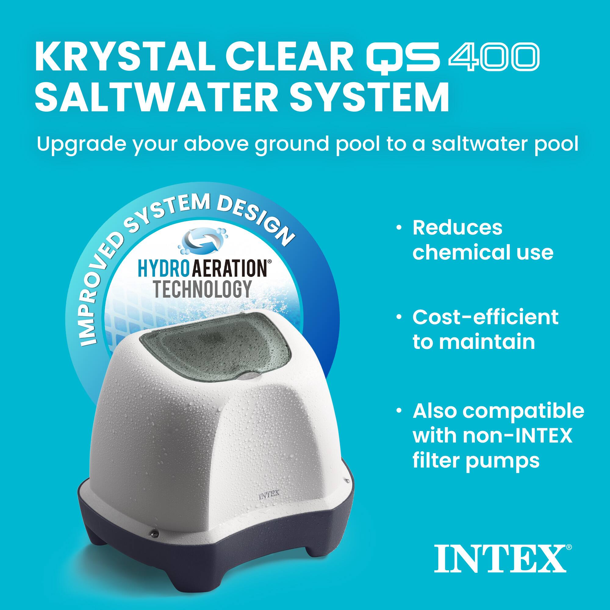 KRYSTAL CLEAR QS 400 SALTWATER SYSTEM  
Upgrade your above ground pool to a saltwater pool  

SYSTEM DESIGN  
IMPROVED TECHNOLOGY  
HYDRO AERATION  

- Reduces chemical use  
- Cost-efficient to maintain  
- Also compatible with non-INTEX filter pumps  

INTEX