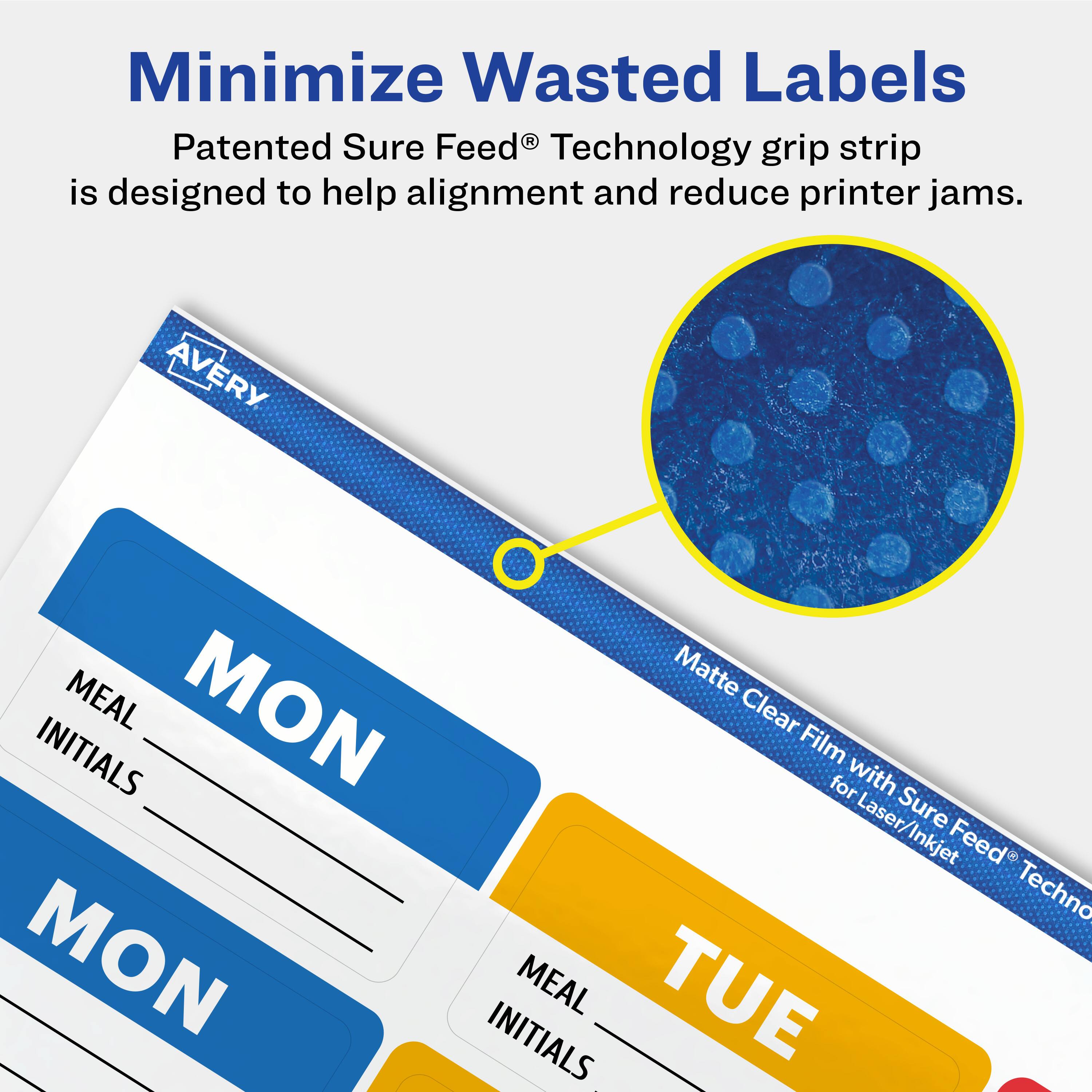 Minimize Wasted Labels

Patented Sure Feed® Technology grip strip is designed to help alignment and reduce printer jams.

AVERY

MON
MEAL
INITIALS

TUE
MEAL
INITIALS

Matte Clear Film with Sure Feed® Technology for Laser/Inkjet