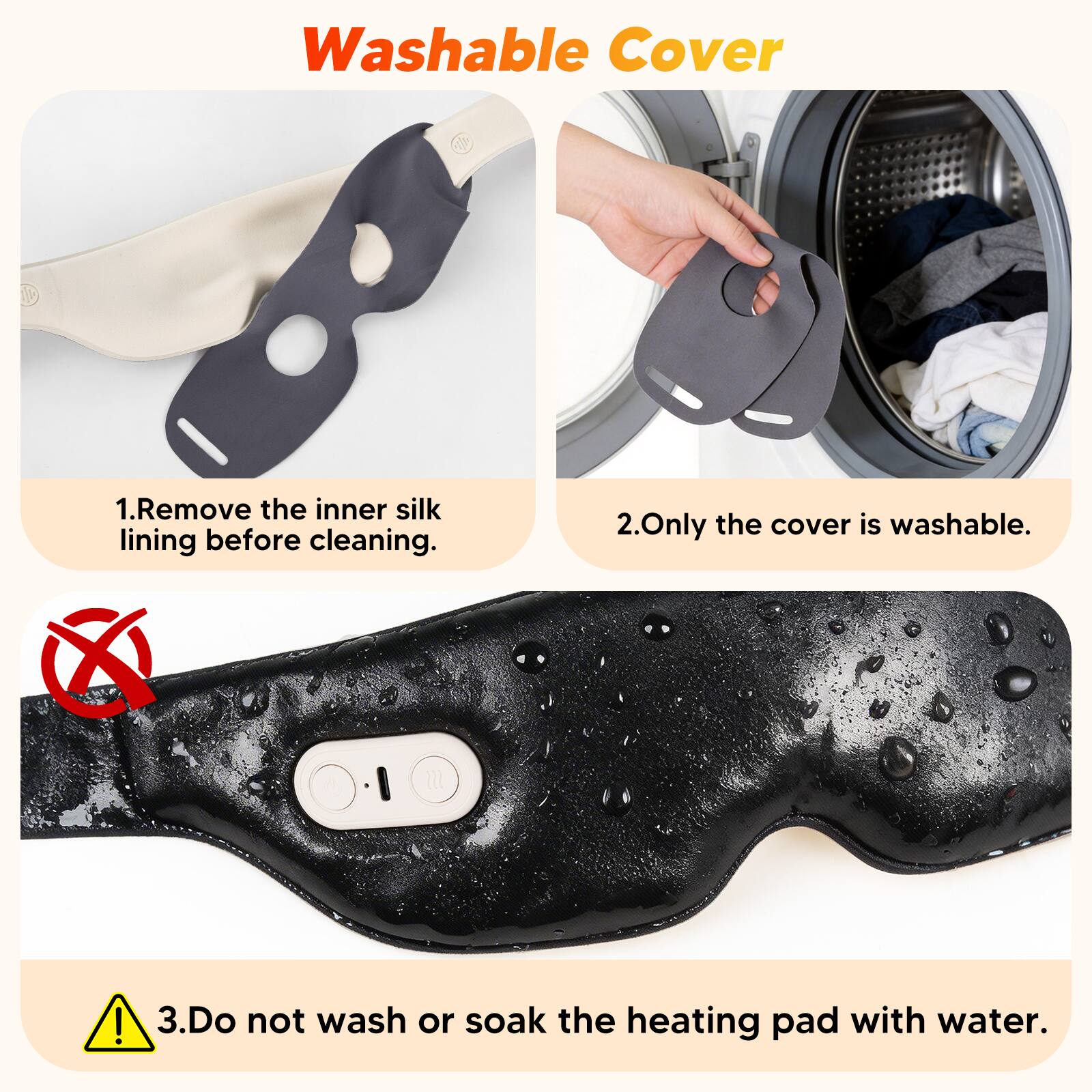Washable Cover

1. Remove the inner silk lining before cleaning.
2. Only the cover is washable.
3. Do not wash or soak the heating pad with water.