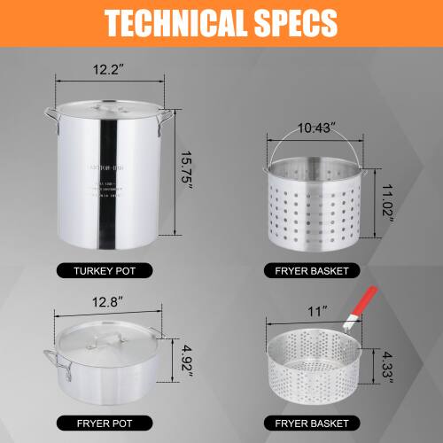 TECHNICAL SPECS

- TURKEY POT
  - Height: 12.2"
  - Diameter: 15.75"

- FRYER POT
  - Height: 12.8"
  - Diameter: 4.92"

- FRYER BASKET
  - Height: 11"
  - Diameter: 4.33"

- FRYER BASKET
  - Height: 10.43"
  - Diameter: 11.02"