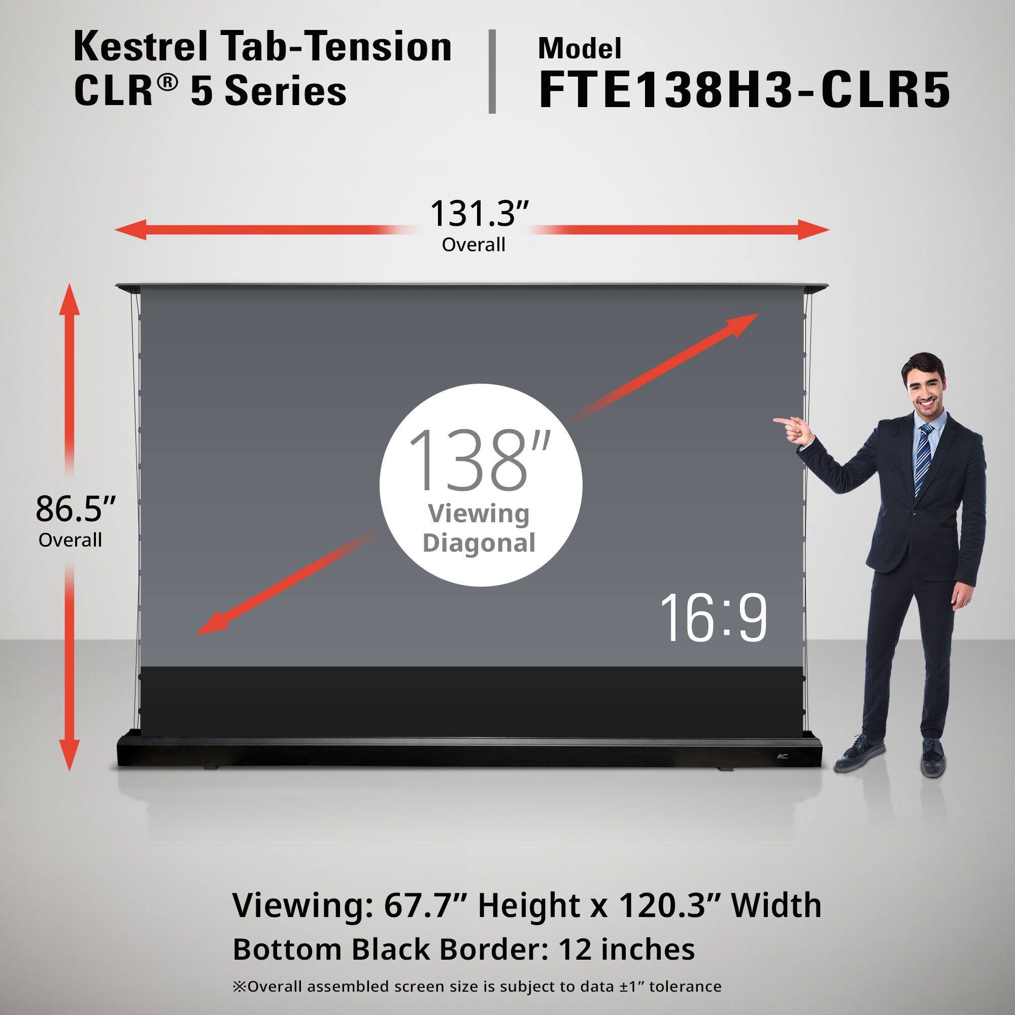 Kestrel Tab-Tension CLR® 5 Series

Model: FTE138H3-CLR5

131.3" Overall  
86.5" Overall  
138" Viewing Diagonal  
16:9

Viewing: 67.7" Height x 120.3" Width  
Bottom Black Border: 12 inches

*Overall assembled screen size is subject to data ±1" tolerance