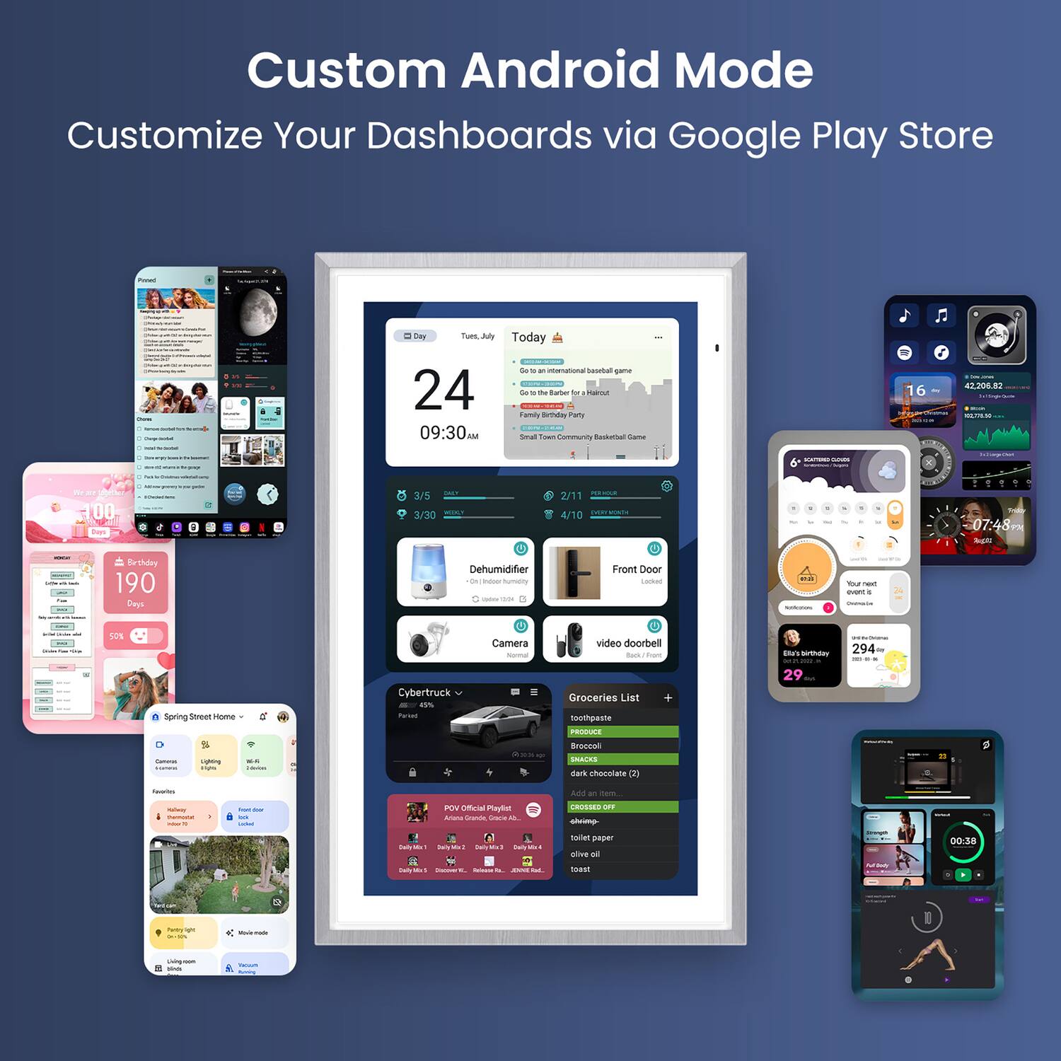 Custom Android Mode  
Customize Your Dashboards via Google Play Store  

- Day: Tuesday, 24  
- Time: 09:30 AM  

- Today's Events:  
  - "Today is an international baseball game"  
  - "Tues, July 30"  
  - "Go to the Barber for Haircut"  
  - "Spring Street Home"  

- Birthday:  
  - "Elias's Birthday"  
  - "294"  

- Grocery List:  
  - "toothpaste"  
  - "FRESUEE"  
  - "dark chocolate (2)"  
  - "Add an item"  
  - "toilet paper"  
  - "olive oil"  
  - "toast"  

- Devices:  
  - "Dehumidifier"  
  - "Camera"  
  - "video doorbell"  
  - "Cybertruck"  

- Other:  
  - "POV Official Playlist"  
  - "Spring Street Home"  
  - "Front Door"  
  - "video doorbell"  
  - "190 Days"  
  - "100%"  
  - "