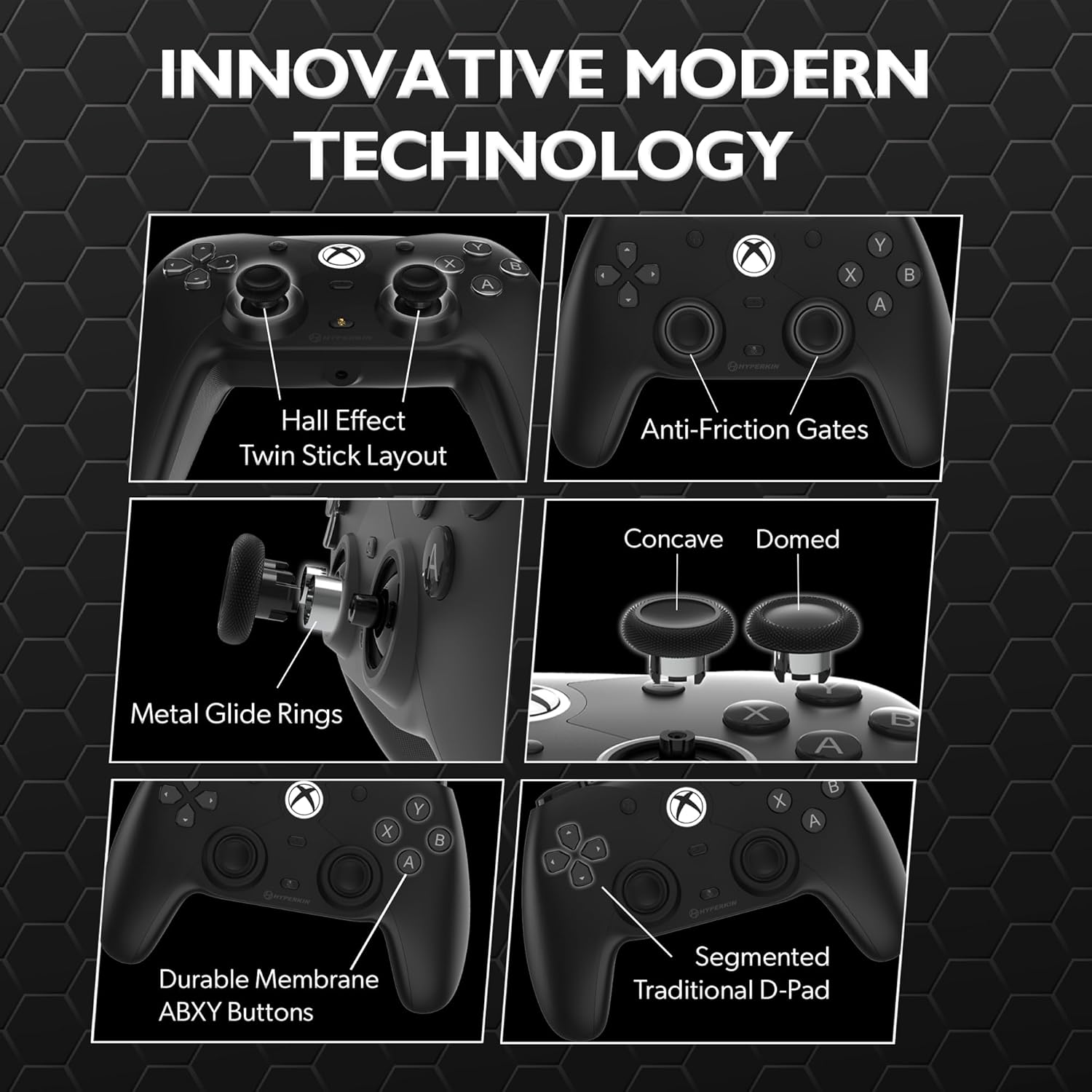 INNOVATIVE MODERN TECHNOLOGY

- Hall Effect Twin Stick Layout
- Anti-Friction Gates
- Concave Domed Metal Glide Rings
- Durable Membrane ABXY Buttons
- Segmented Traditional D-Pad