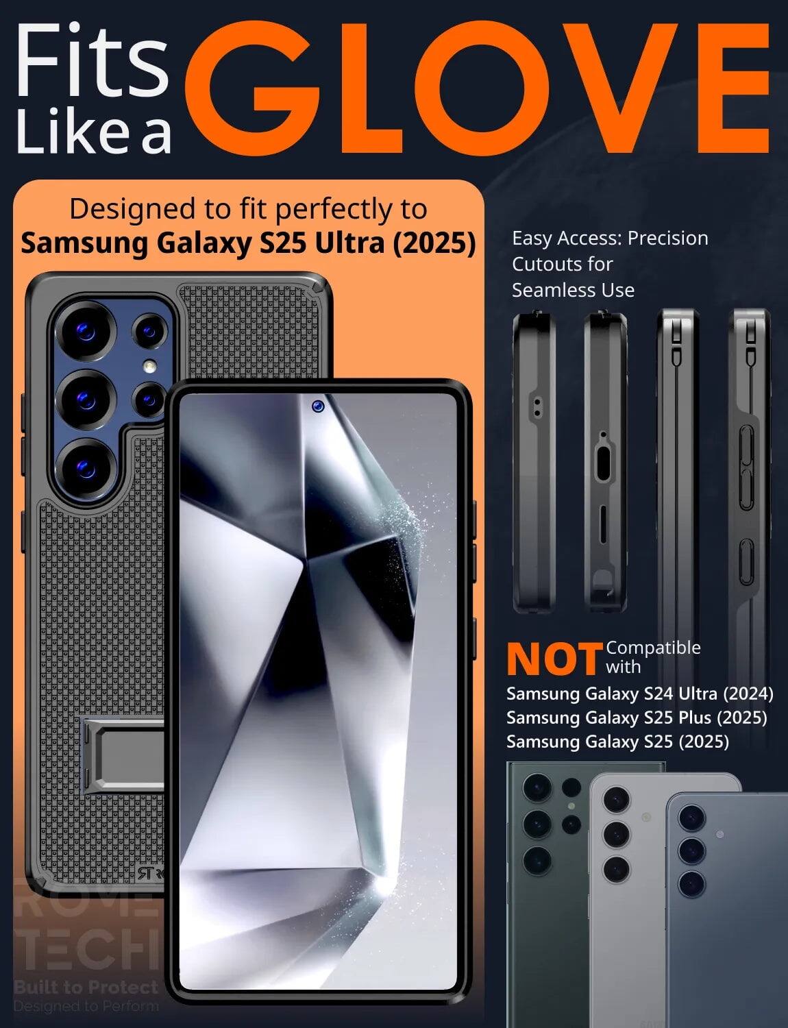 Fits GLOVE Like a  
Designed to fit perfectly to Samsung Galaxy S25 Ultra (2025)  
Easy Access: Precision Cutouts for Seamless Use  

NOT Compatible with  
Samsung Galaxy S24 Ultra (2024)  
Samsung Galaxy S25 Plus (2025)  
Samsung Galaxy S25 (2025)  

Built to Protect  
Designed to Perform