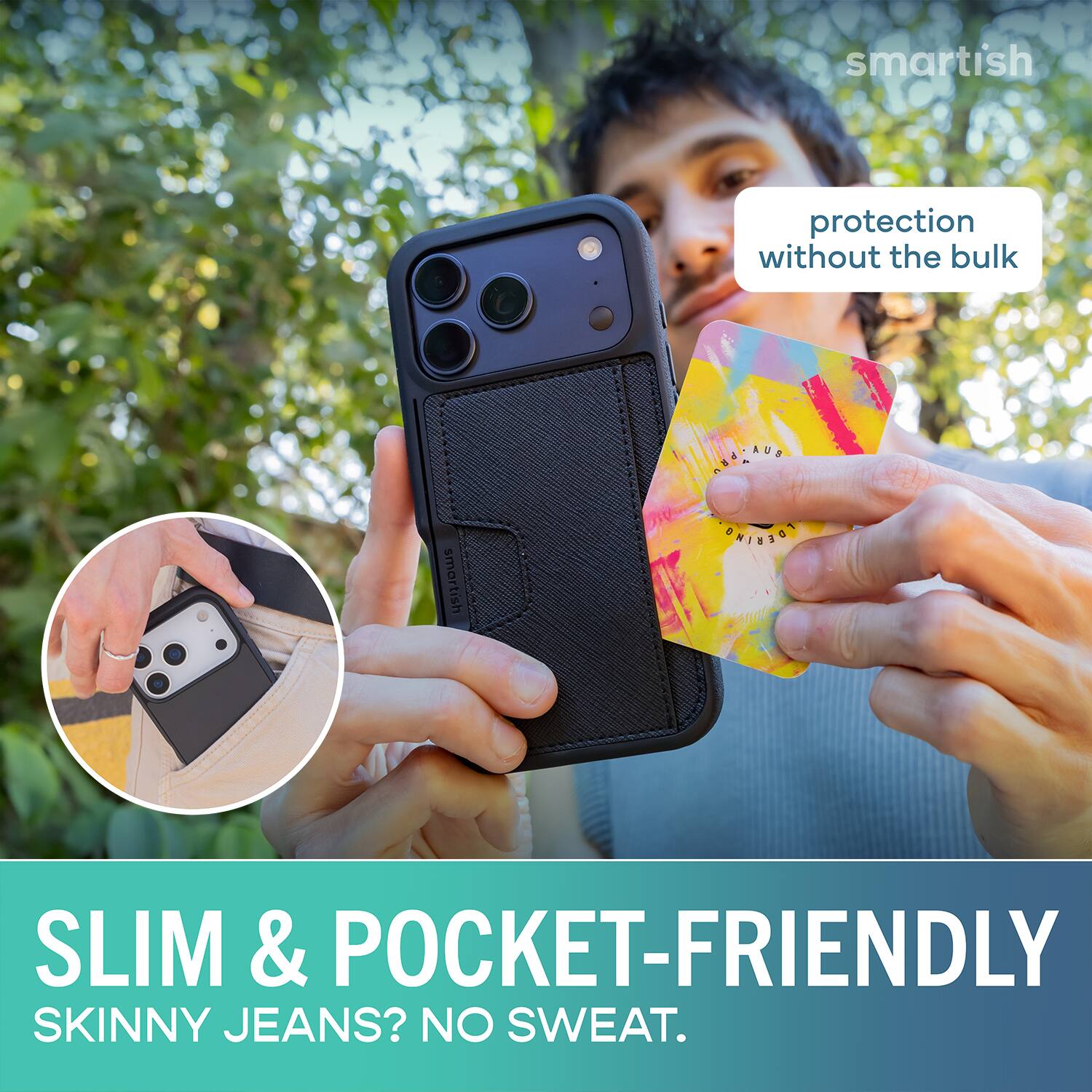 smartish protection without the bulk  
SLIM & POCKET-FRIENDLY  
SKINNY JEANS? NO SWEAT.