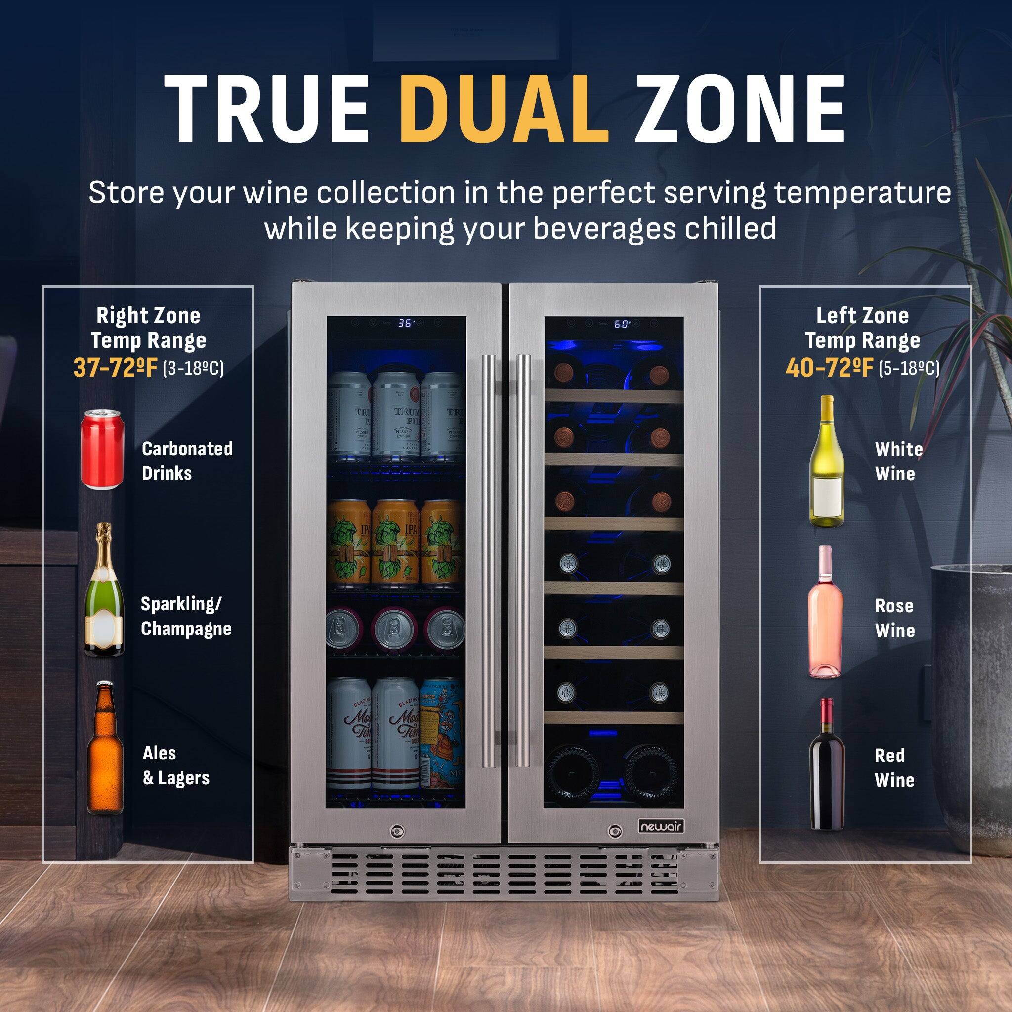 TRUE DUAL ZONE  
Store your wine collection in the perfect serving temperature while keeping your beverages chilled  

Right Zone Temp Range: 37-72°F (3-18°C)  
- Carbonated Drinks  
- Sparkling/Champagne  
- Ales & Lagers  

Left Zone Temp Range: 40-72°F (5-18°C)  
- White Wine  
- Rosé Wine  
- Red Wine  

newair