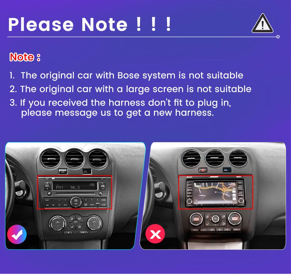 Please Note !!!  
Note:  
1. The original car with Bose system is not suitable  
2. The original car with a large screen is not suitable  
3. If you received the harness don't fit to plug in, please message us to get a new harness.