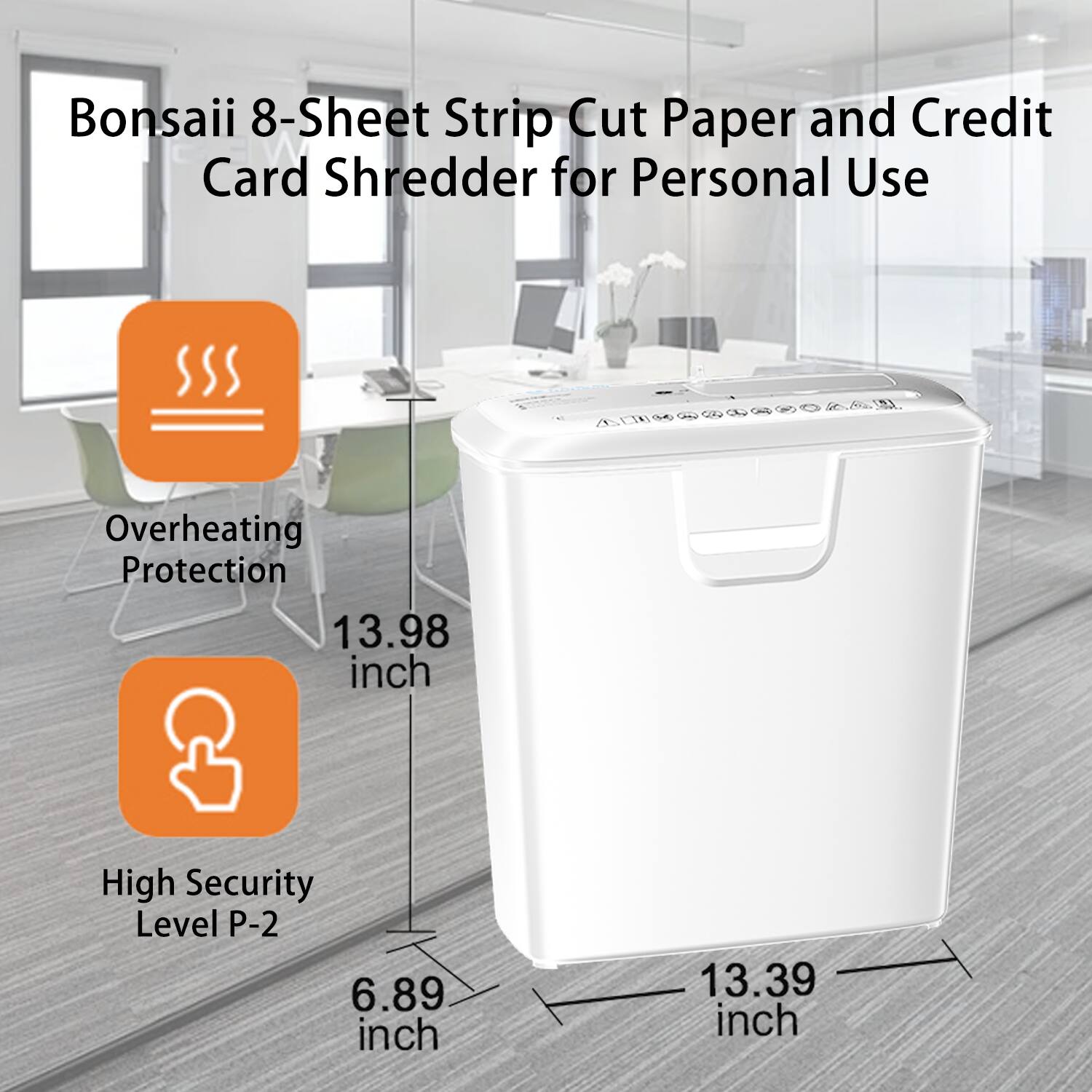 Bonsaii 8-Sheet Strip Cut Paper and Credit Card Shredder for Personal Use

- Overheating Protection
- High Security Level P-2

Dimensions:
- Height: 13.98 inch
- Width: 13.39 inch
- Depth: 6.89 inch