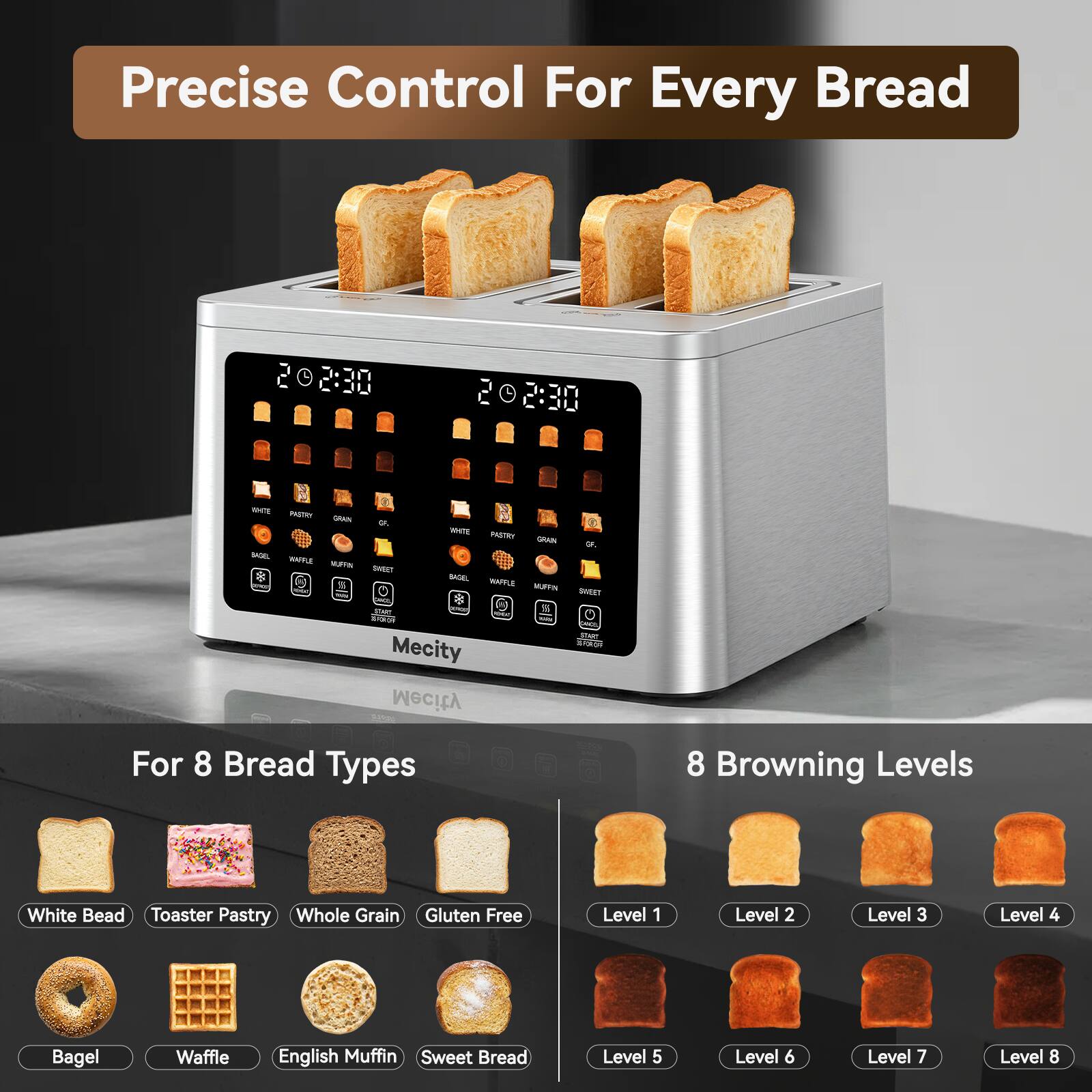 Precise Control For Every Bread

202:30
2:30

WHITE INSTRY GRAIN Of. WHITE PASTRY GRAN Of. BASEL WAPFLE NUFFIN SWEET * BASEL % WAFFLE MUFFN SWEET ONION than ATWAY % PORK EXP - the Mecity was Mecity For 8 Bread Types
8 Browning Levels
White Bead Toaster Pastry Whole Grain Gluten Free
Level 1
Level 2
Level 3
Level 4
Bagel
Waffle
English Muffin Sweet Bread
Level 5
Level 6
Level 7
Level 8