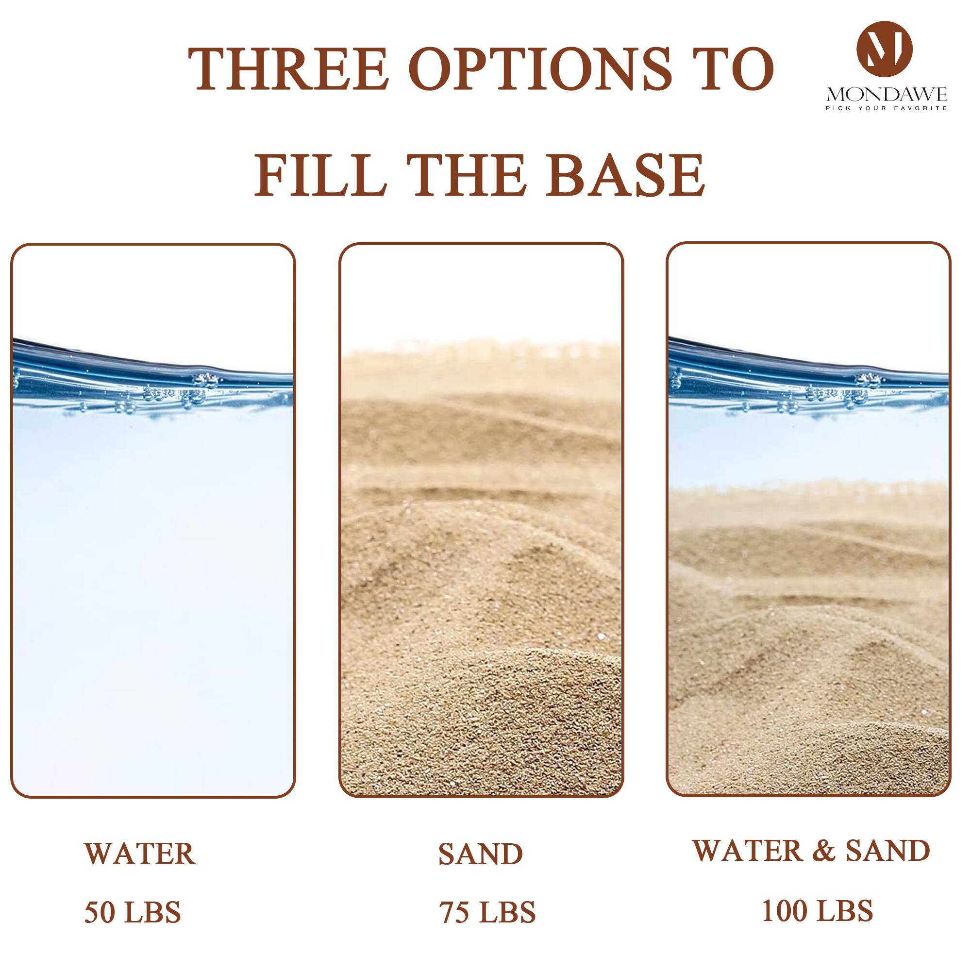 THREE OPTIONS TO FILL THE BASE

WATER
50 LBS

SAND
75 LBS

WATER & SAND
100 LBS