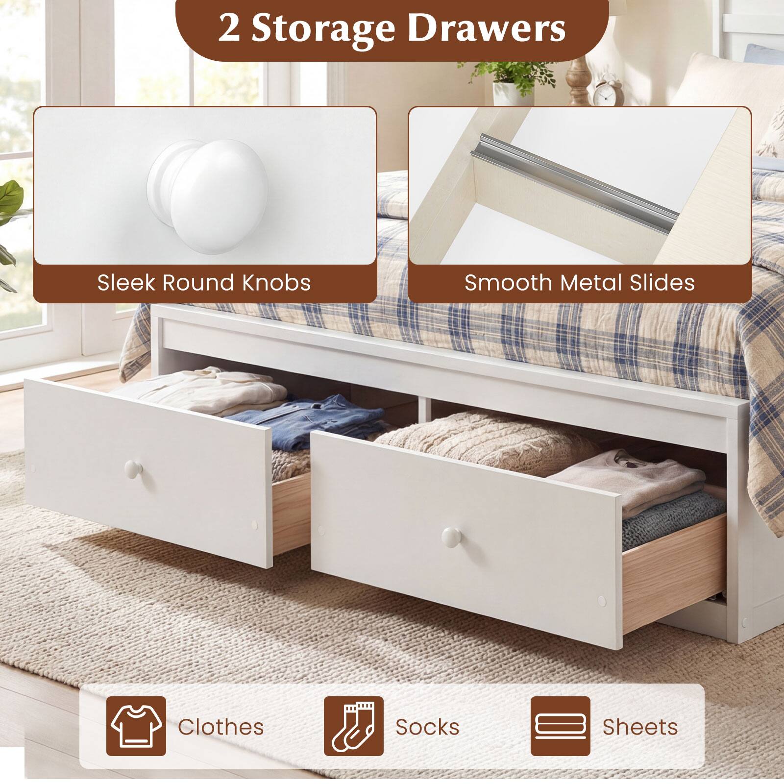 2 Storage Drawers  
Sleek Round Knobs  
Smooth Metal Slides  
Clothes  
Socks  
Sheets