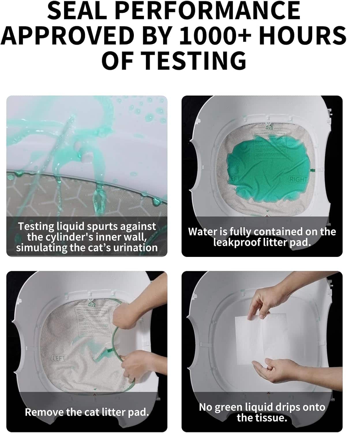 The text on the image is grouped and corrected as follows:
1. SEAL PERFORMANCE APPROVED BY 1000+ HOURS OF TESTING:
This text describes the testing process that the product has undergone to ensure its performance and durability.
2. Testing liquid spurts against the cylinder's inner wall, simulating the cat's urination:
This text explains the testing method used to evaluate the product's ability to contain urine and prevent leaks.
3. Water is fully contained on the leakproof litter pad:
This text highlights the product's ability to keep water contained within the litter pad, preventing any spills or leaks.
4. Remove the cat litter pad. No green liquid drips onto the tissue:
This text emphasizes the product's effectiveness in preventing any green liquid from dripping onto the tissue, ensuring a clean and hygienic environment for the cat.