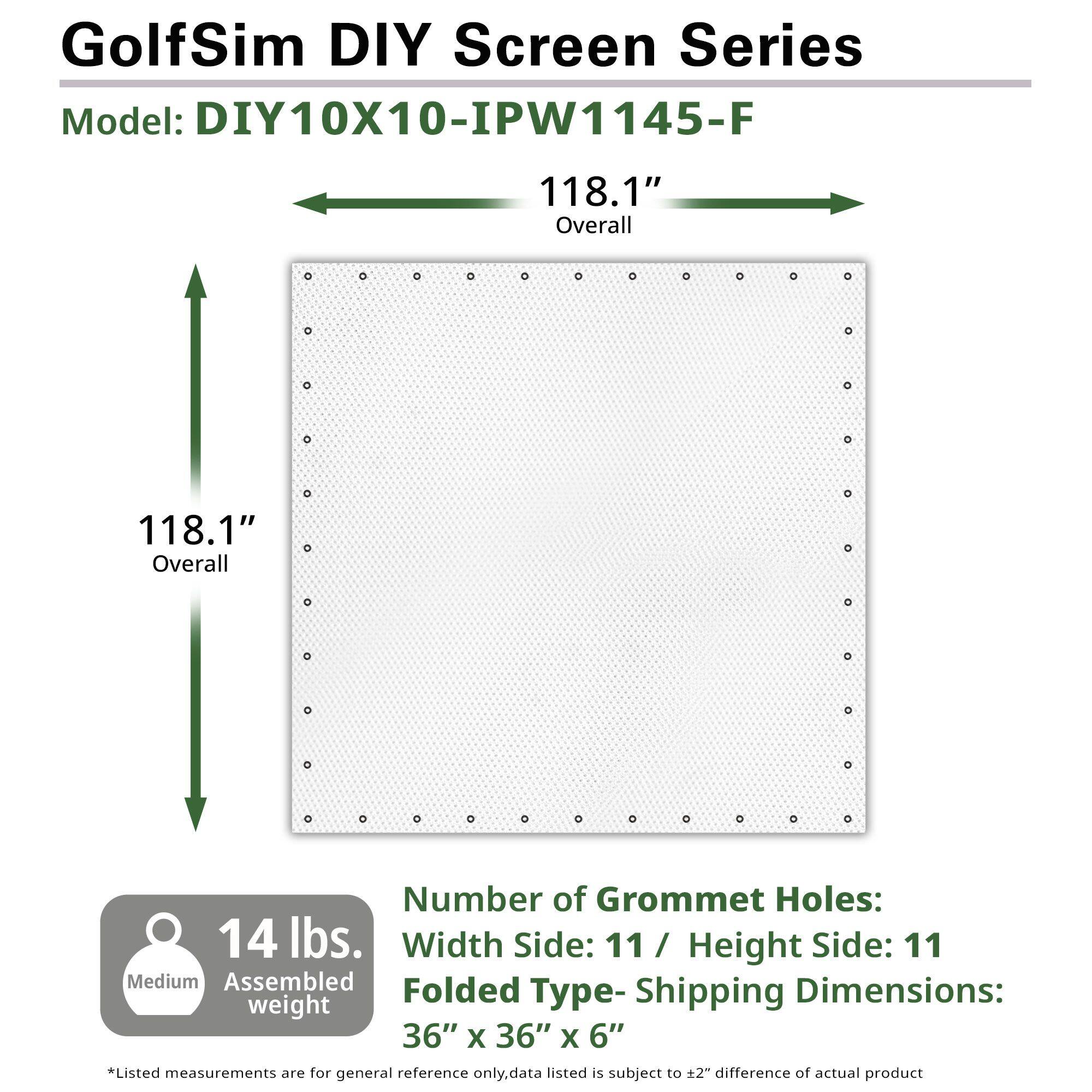 GolfSim DIY Screen Series  
Model: DIY10X10-IPW1145-F  

118.1" Overall  
118.1" Overall  

Number of Grommet Holes:  
Width Side: 11 / Height Side: 11  

Folded Type - Shipping Dimensions:  
36" x 36" x 6"  

14 lbs.  
Medium Assembled weight  

*Listed measurements are for general reference only. Data listed is subject to ±2" difference of actual product.