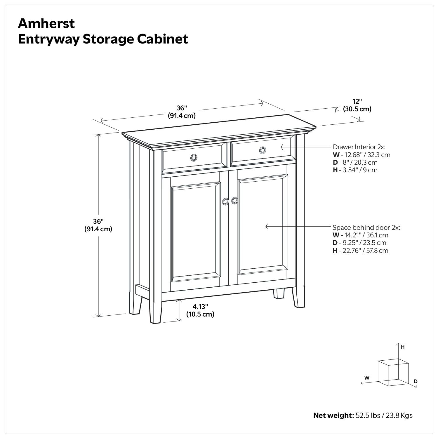 Amherst Entryway Storage Cabinet

- Dimensions:
  - Width: 36" (91.4 cm)
  - Height: 36" (91.4 cm)
  - Depth: 14.21" (36.1 cm)

- Drawer Interior:
  - Width: 12.68" (32.3 cm)
  - Depth: 8" (20.3 cm)
  - Height: 3.54" (9 cm)

- Space behind door:
  - Width: 14.21" (36.1 cm)
  - Depth: 9.25" (23.5 cm)
  - Height: 22.76" (57.8 cm)

- Net weight: 52.5 lbs (23.8 kg)