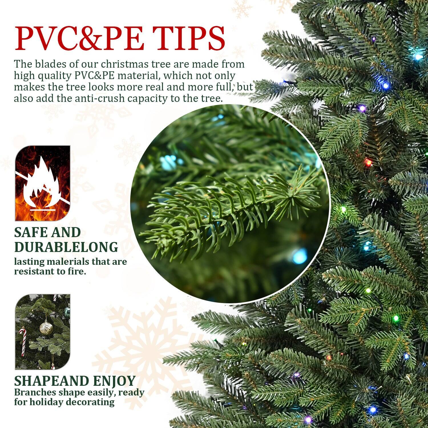 PVC&PE TIPS

The blades of our christmas tree are made from high quality PVC&PE material, which not only makes the tree look more real and more full, but also add the anti-crush capacity to the tree.

SAFE AND DURABLE
LONG lasting materials that are resistant to fire.

SHAPE AND ENJOY
Branches shape easily, ready for holiday decorating