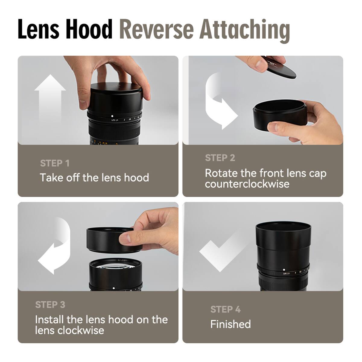 Lens Hood Reverse Attaching

STEP 1 Take off the lens hood
STEP 2 Rotate the front lens cap counterclockwise
STEP 3 Install the lens hood on the lens clockwise
STEP 4 Finished
