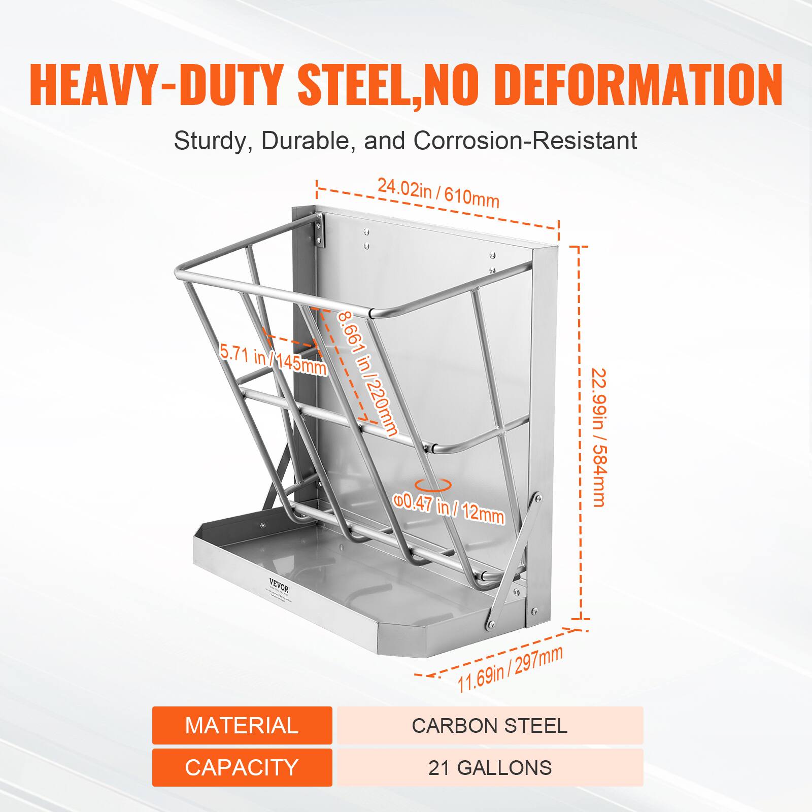 HEAVY-DUTY STEEL, NO DEFORMATION  
Sturdy, Durable, and Corrosion-Resistant  

24.02in / 610mm  
8.661in / 220mm  
5.71in / 145mm  
22.99in / 584mm  
11.69in / 297mm  
0.47in / 12mm  

MATERIAL  
CARBON STEEL  

CAPACITY  
21 GALLONS