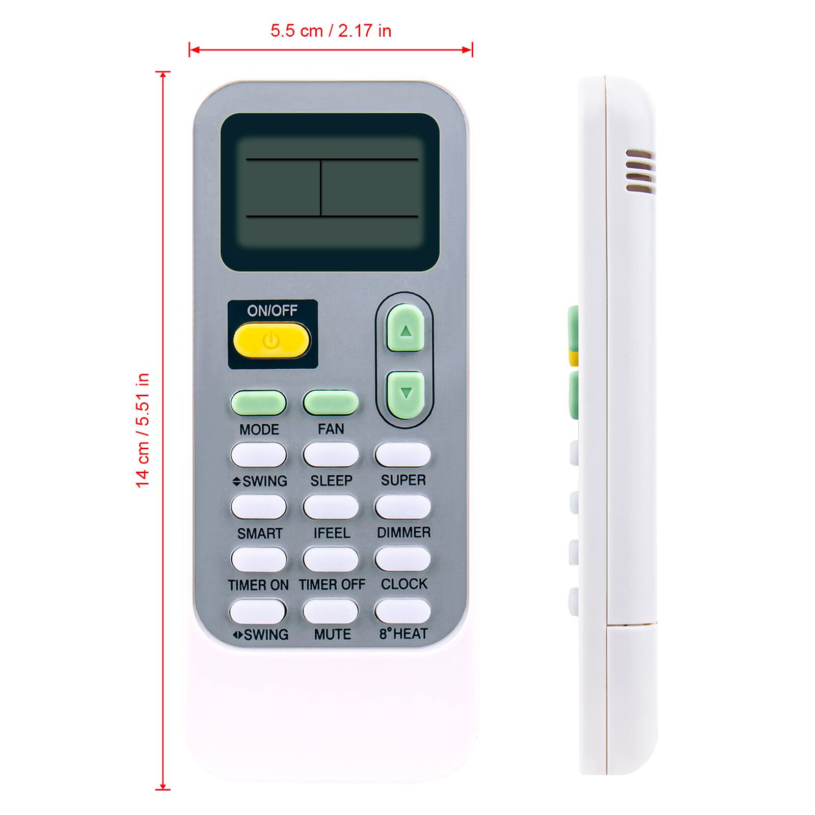 5.5 cm / 2.17 in
ON/OFF
14 cm / 5.5 in
MODE
FAN
SWING
SLEEP
SUPER
SMART
IFEEL
DIMMER
TIMER ON
TIMER OFF
CLOCK
SWING
MUTE
8"HEAT