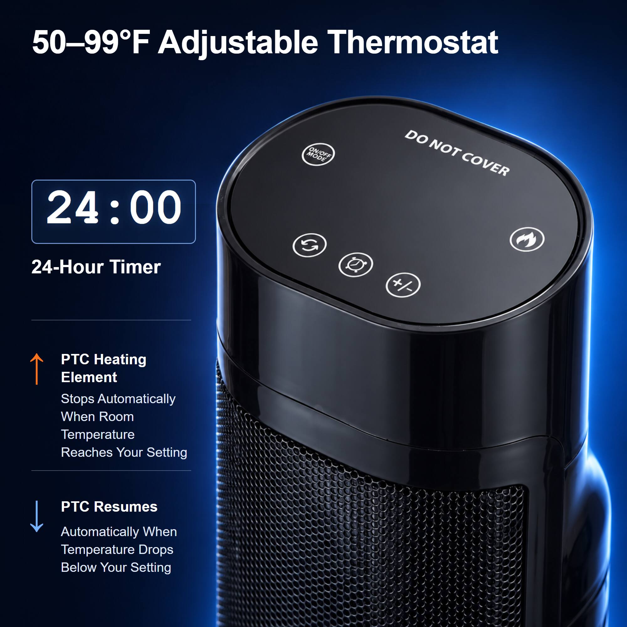 50–99°F Adjustable Thermostat

24:00 24-Hour Timer

DO NOT COVER

PTC Heating Element Stops Automatically When Room Temperature Reaches Your Setting

PTC Resumes Automatically When Temperature Drops Below Your Setting