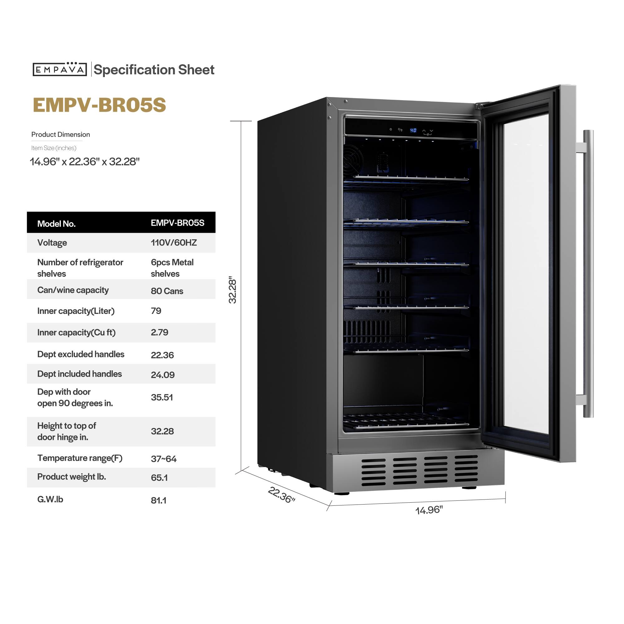 **EMPAVA Specification Sheet**

**EMPV-BR05S**

**Product Dimension**  
Item Size (inches)  
14.96" x 22.36" x 32.28"

**Model No.**  
EMPV-BR05S

**Voltage**  
110V/60HZ

**Number of refrigerator shelves**  
6pcs Metal shelves

**Can/wine capacity**  
80 Cans

**Inner capacity (Liter)**  
79

**Inner capacity (Cu ft)**  
2.79

**Dept excluded handles**  
22.36

**Dept included handles**  
24.09

**Dept with door open 90 degrees in.**  
35.51

**Height to top of door hinge in.**  
32.28

**Temperature range (F)**  
37-64

**Product weight lb.**  
65.1

**G.W. lb**  
81.1