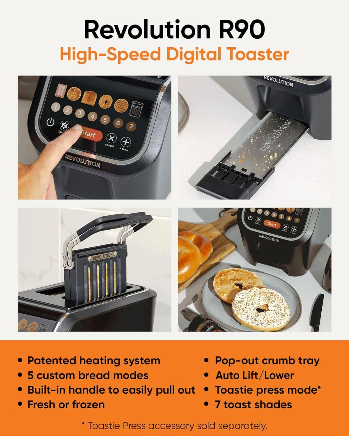 **Revolution R90 High-Speed Digital Toaster**

- Patented heating system
- 5 custom bread modes
- Built-in handle to easily pull out
- Fresh or frozen

- Pop-out crumb tray
- Auto Lift/Lower
- Toastie press mode*
- 7 toast shades

*Toastie Press accessory sold separately.