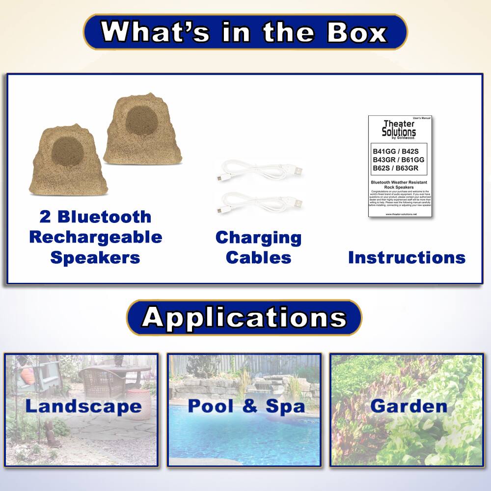 What's in the Box

- 2 Bluetooth Rechargeable Speakers
- Charging Cables
- Instructions

Applications

- Landscape
- Pool & Spa
- Garden

Theater Solutions by Faldwsod

B41GG / B42S / B43GR / B61GG / B62S / B63GR

Bluetooth Weather Resistant Rock Speakers