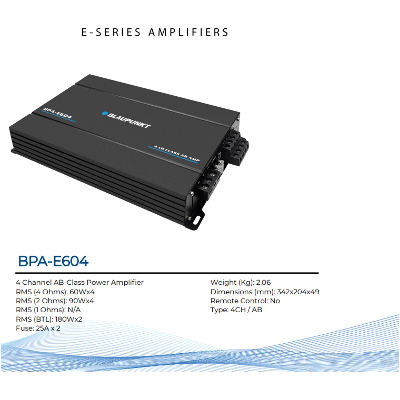 E-SERIES AMPLIFIERS

BPA-E604

4 Channel AB-Class Power Amplifier

RMS (4 Ohms): 60Wx4  
RMS (2 Ohms): 90Wx4  
RMS (1 Ohms): N/A  
RMS (BTL): 180Wx2  

Fuse: 25A x 2  

Weight (Kg): 2.06  
Dimensions (mm): 342x204x49  
Remote Control: No  
Type: 4CH/AB
