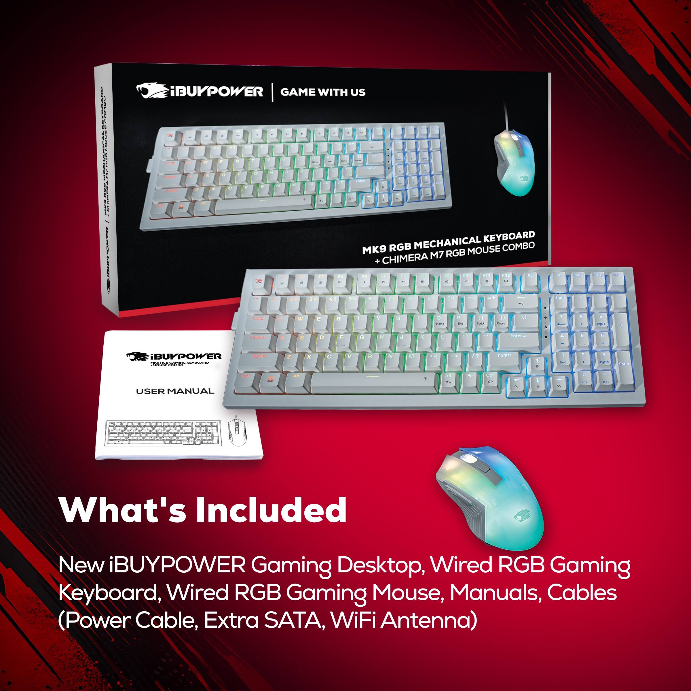 iBUYPOWER GAME WITH US

MK9 RGB MECHANICAL KEYBOARD + CHIMERA M7 RGB MOUSE COMBO

USER MANUAL

What's Included
New iBUYPOWER Gaming Desktop, Wired RGB Gaming Keyboard, Wired RGB Gaming Mouse, Manuals, Cables (Power Cable, Extra SATA, WiFi Antenna)
