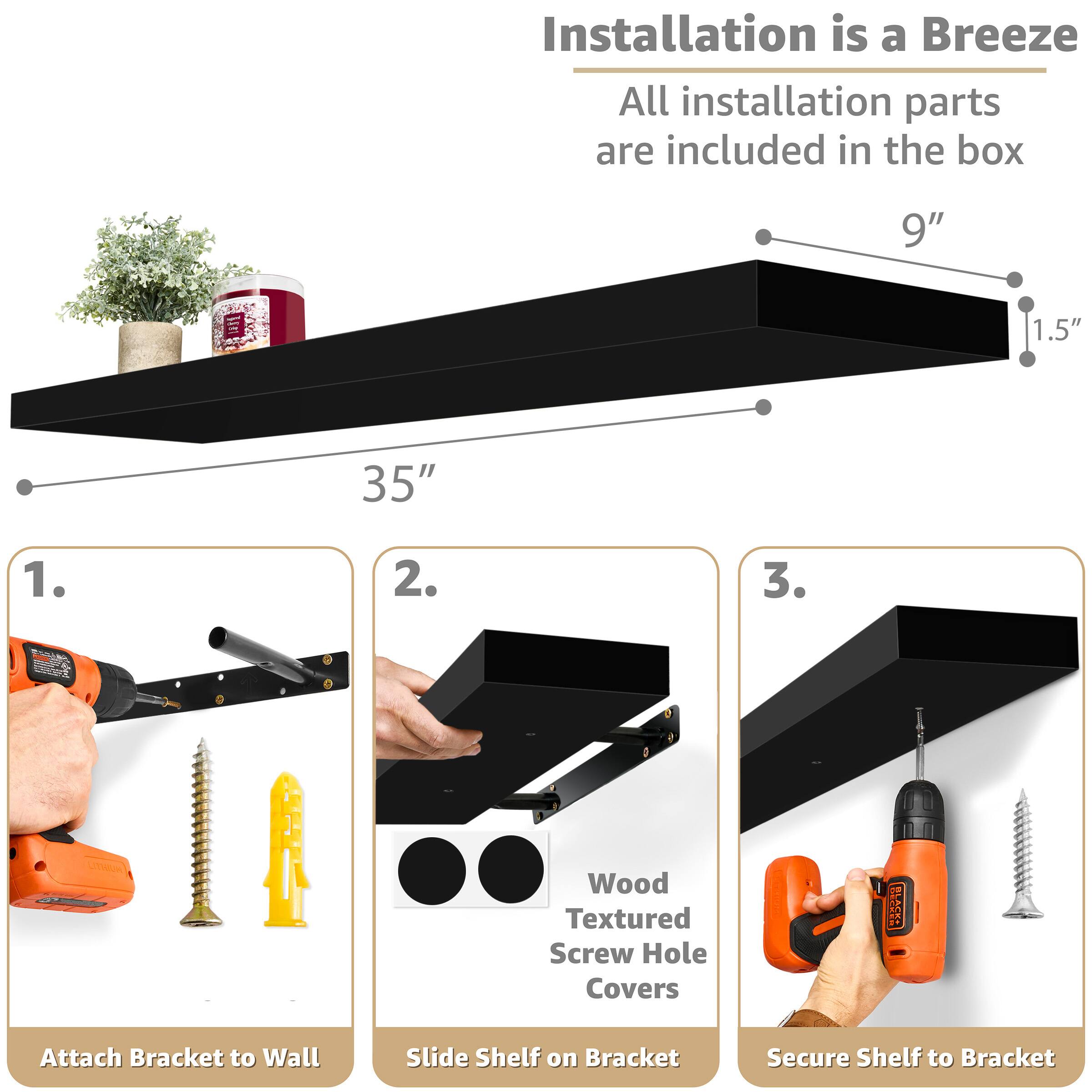 Installation is a Breeze  
All installation parts are included in the box

9"  
1.5"  
35"

1. Attach Bracket to Wall  
2. Slide Shelf on Bracket  
3. Secure Shelf to Bracket  

Wood Textured Screw Hole Covers