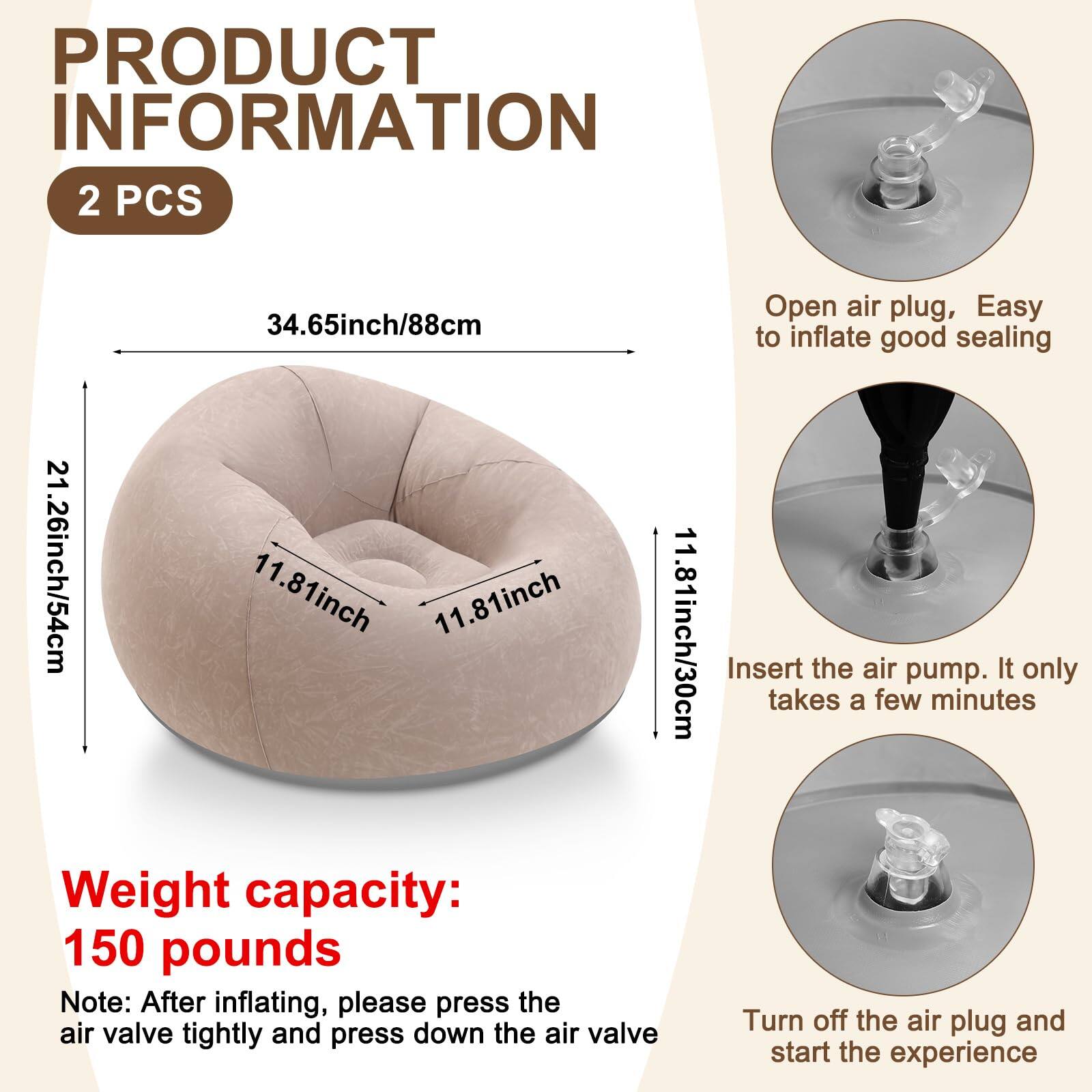 **PRODUCT INFORMATION**

**2 PCS**

- **Dimensions:**
  - 34.65 inch / 88 cm
  - 21.26 inch / 54 cm
  - 11.81 inch / 30 cm

- **Weight capacity:** 150 pounds

**Note:** After inflating, please press the air valve tightly and press down the air valve.

**Instructions:**
1. **Open air plug, Easy to inflate good sealing**
2. **Insert the air pump. It only takes a few minutes**
3. **Turn off the air plug and start the experience**