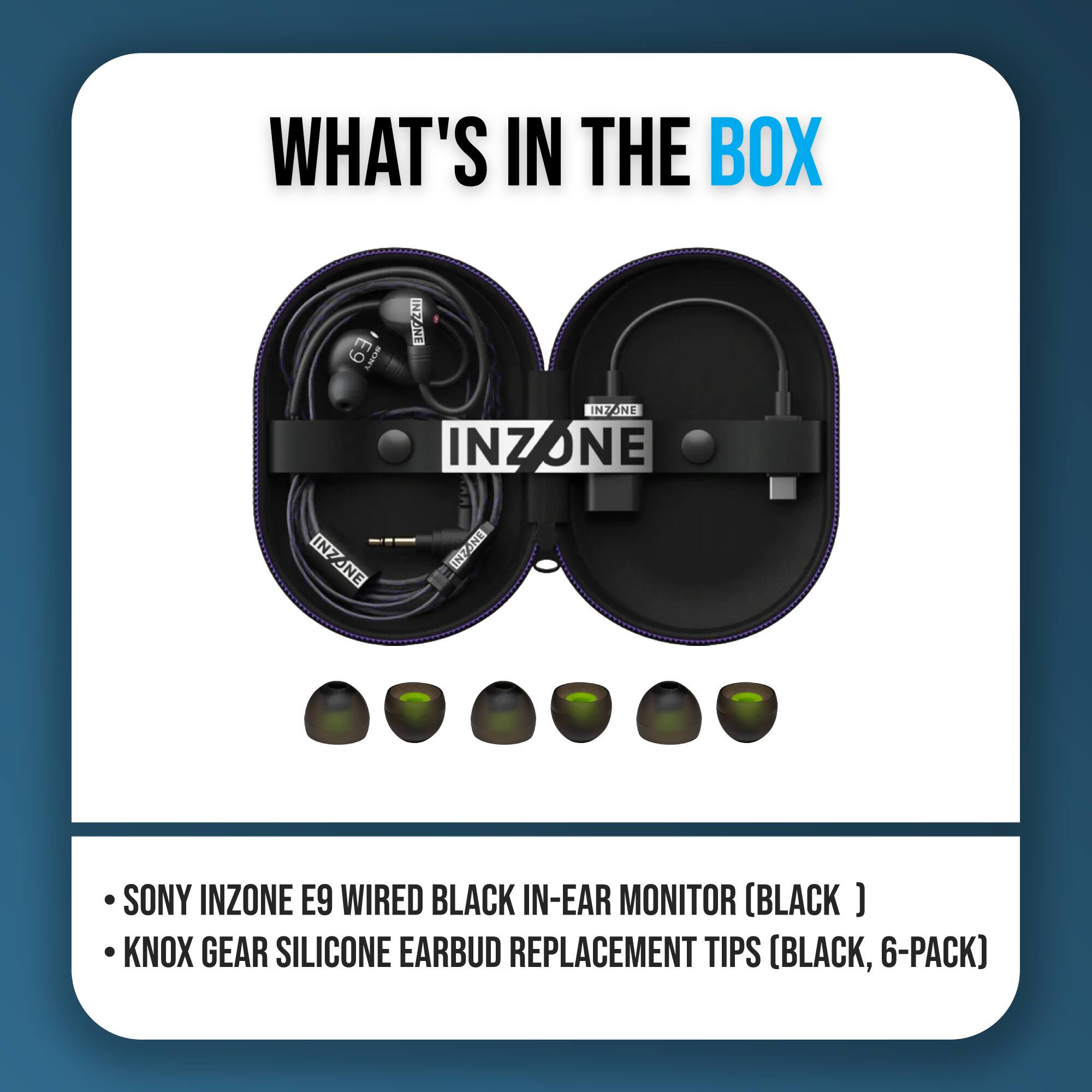 WHAT'S IN THE BOX

- SONY INZONE E9 WIRED BLACK IN-EAR MONITOR (BLACK)
- KNOX GEAR SILICONE EARBUD REPLACEMENT TIPS (BLACK, 6-PACK)