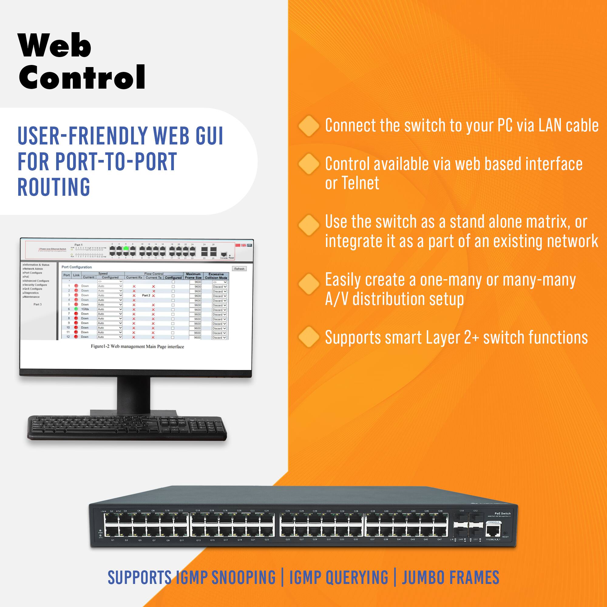 **Web Control**

**USER-FRIENDLY WEB GUI FOR PORT-TO-PORT ROUTING**

- Connect the switch to your PC via LAN cable
- Control available via web based interface or Telnet
- Use the switch as a stand alone matrix, or integrate it as a part of an existing network
- Easily create a one-many or many-many A/V distribution setup
- Supports smart Layer 2+ switch functions

**SUPPORTS IGMP SNOOPING | IGMP QUERYING | JUMBO FRAMES**

*Figure-2 Web management Main Page Interface*