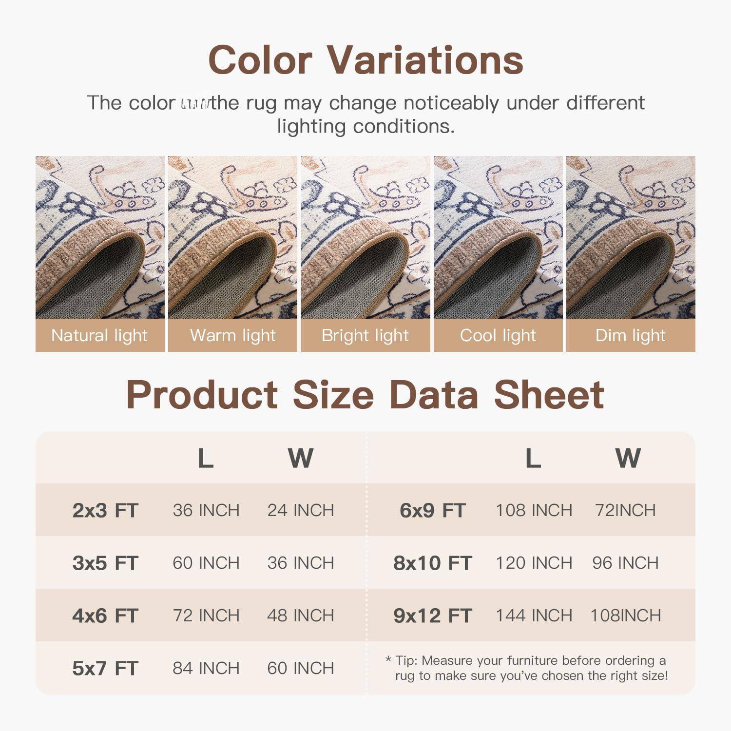 **Color Variations**  
The color of the rug may change noticeably under different lighting conditions.  

- Natural light  
- Warm light  
- Bright light  
- Cool light  
- Dim light  

**Product Size Data Sheet**  

| Size       | L      | W      | Size       | L      | W      |
|------------|--------|--------|------------|--------|--------|
| 2x3 FT     | 36 INCH| 24 INCH| 6x9 FT     | 108 INCH| 72 INCH|
| 3x5 FT     | 60 INCH| 36 INCH| 8x10 FT    | 120 INCH| 96 INCH|
| 4x6 FT     | 72 INCH| 48 INCH| 9x12 FT    | 144 INCH| 108 INCH|
| 5x7 FT     | 84 INCH| 60 INCH|            |        |        |

*Tip: Measure your furniture before ordering a rug to make sure you've chosen the right size!*
