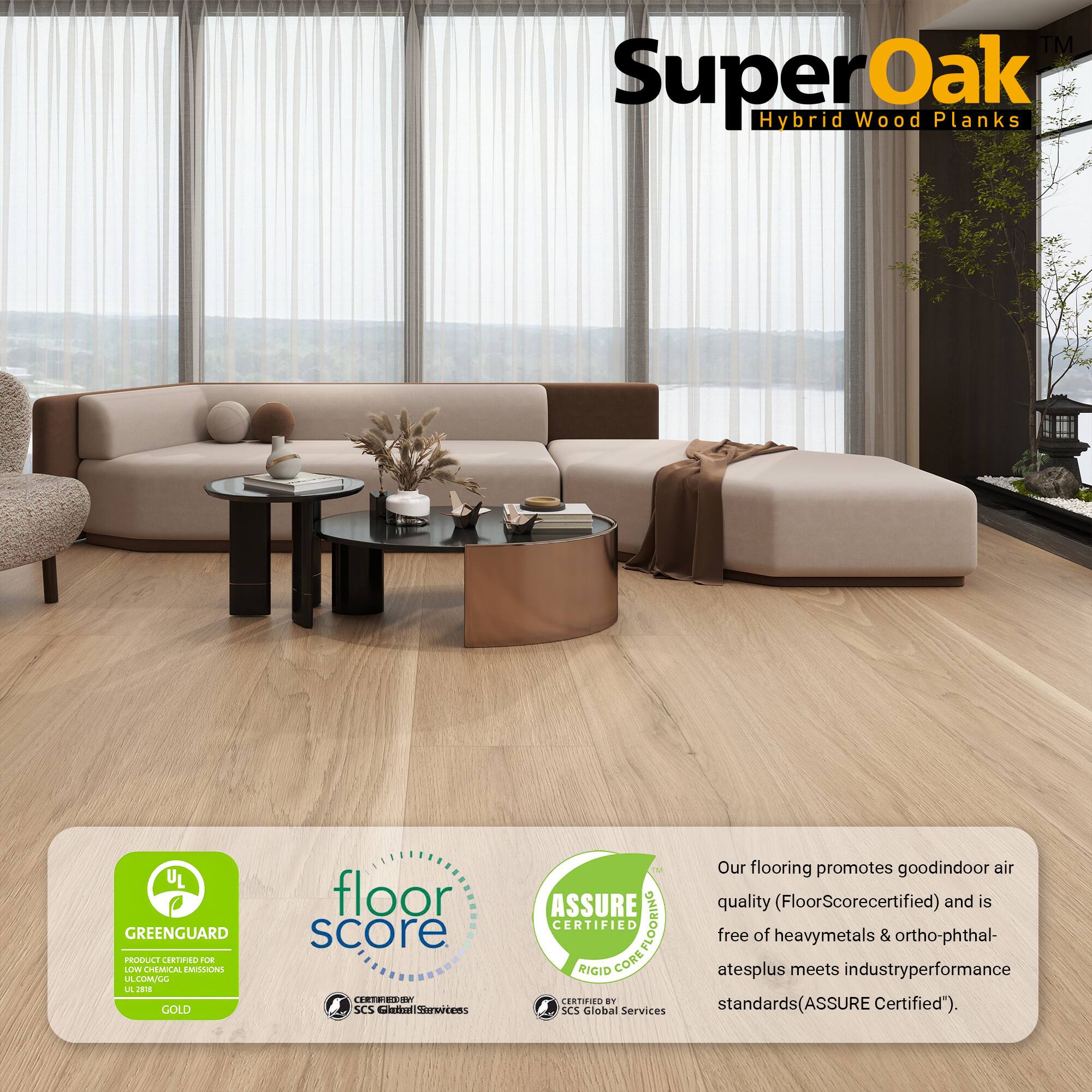 TM SuperOak Oak Hybrid Wood Planks  
UL GREENGUARD PRODUCE CRNO BUE LLV CHEMUCAL EMILONS LE LULL L  
GOLD floor score  
SCS etal Sarvrtems ASSURE CERTIFIED COREFLOORING FLOORING RIGID CORE CERTIFIED  

Our flooring promotes good indoor air quality (FloorScore certified) and is free of heavy metals & ortho-phthalates plus meets industry performance standards (ASSURE Certified").