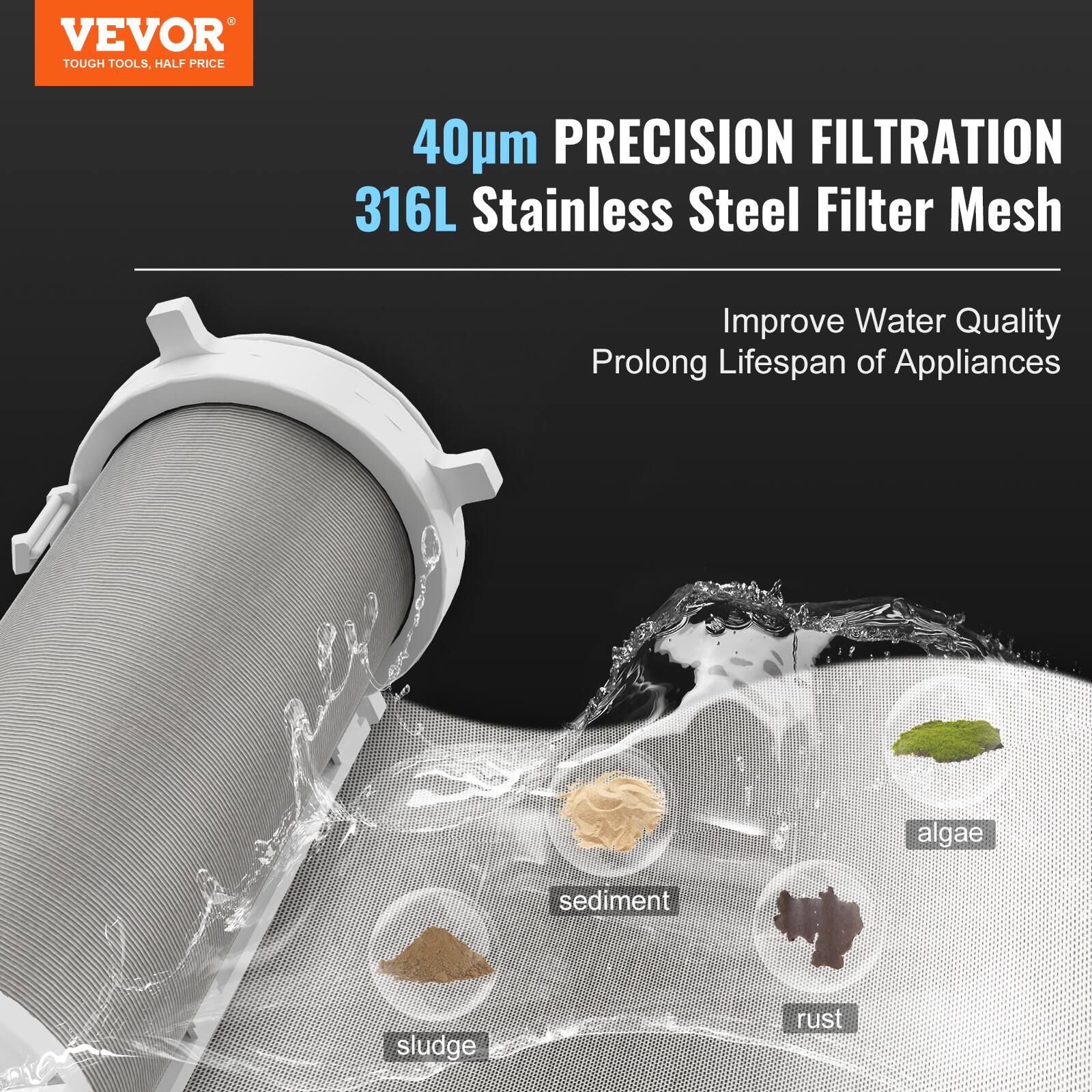 VEVOR  
TOUGH TOOLS, HALF PRICE  

40µm PRECISION FILTRATION  
316L Stainless Steel Filter Mesh  

Improve Water Quality  
Prolong Lifespan of Appliances  

- sediment  
- sludge  
- rust  
- algae