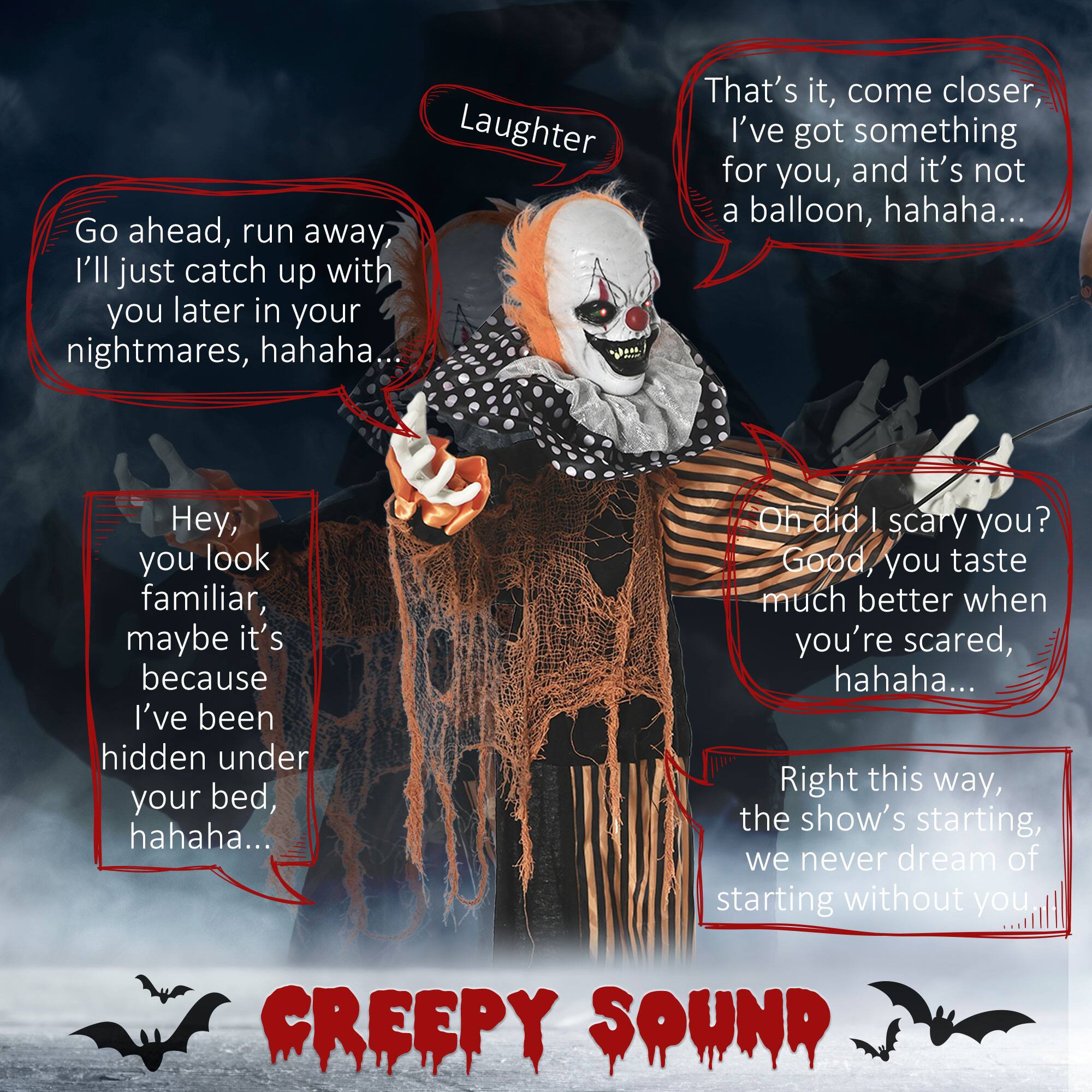 Sure, here is the corrected and grouped text from the image:

---

**Laughter**

- Go ahead, run away, I'll just catch up with you later in your nightmares, hahaha...
- That's it, come closer, I've got something for you, and it's not a balloon, hahaha...
- Hey, you look familiar, maybe it's because I've been hidden under your bed, hahaha...
- Oh did I scare you? Good, you taste much better when you're scared, hahaha...
- Right this way, the show's starting, we never dream of starting without you

**CREEPY SOUND**

---