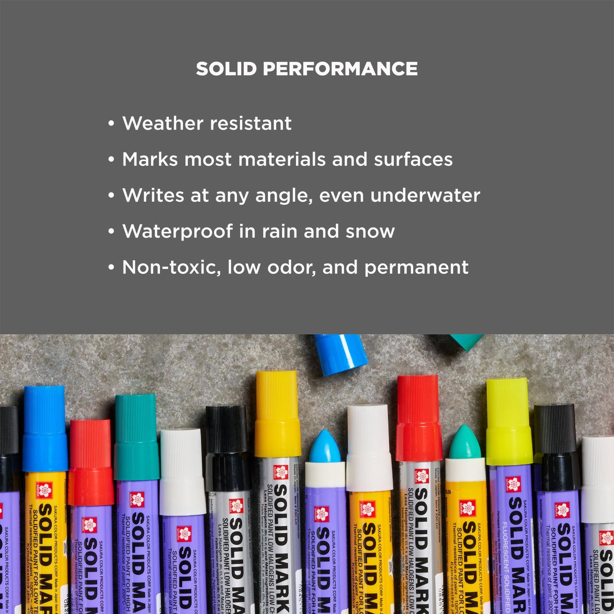 SOLID PERFORMANCE
- Weather resistant
- Marks most materials and surfaces
- Writes at any angle, even underwater
- Waterproof in rain and snow
- Non-toxic, low odor, and permanent

SAZURA.COM.BR PRODUCTS CORP Made

SOLIDIFIED PAINT
SOLID MARK
SAKUBER PRODUCTS COMP
FO
SOLID
SAZURA COLOR PRODUCTS CHIP
resistance paint SULF
PAINT SOLIDIFIED
SAZURA COLOR PRODUCTS CORP Muse - 
SOLIDIFIED
ID
SASURA COLOR PRODUCTS
Less
LOW SOLID HALOGEN MA
SOLIDIFIED SOLID HALOGENS LOW MARK CH
PAIN FOR
M
SARURA COLOR PRODUCTS CORE MADE
SOLIDIFIED PAIN OR LO SOLID M
SAKURA COLOR PRODUCTS COTE
SOLIDIFIED PAINT LOW HALOGENS LOW
SOLID MARK
SOLI TERLING FOR LO SOLID
SABURA COLOR PRODUCTS OLDER
FLUORESCENT SOLIDIFIED
 COLOR PRODUCTS -
Thermal 200
EXXURE SOLID LOLOR INSPORT SUPORT M -