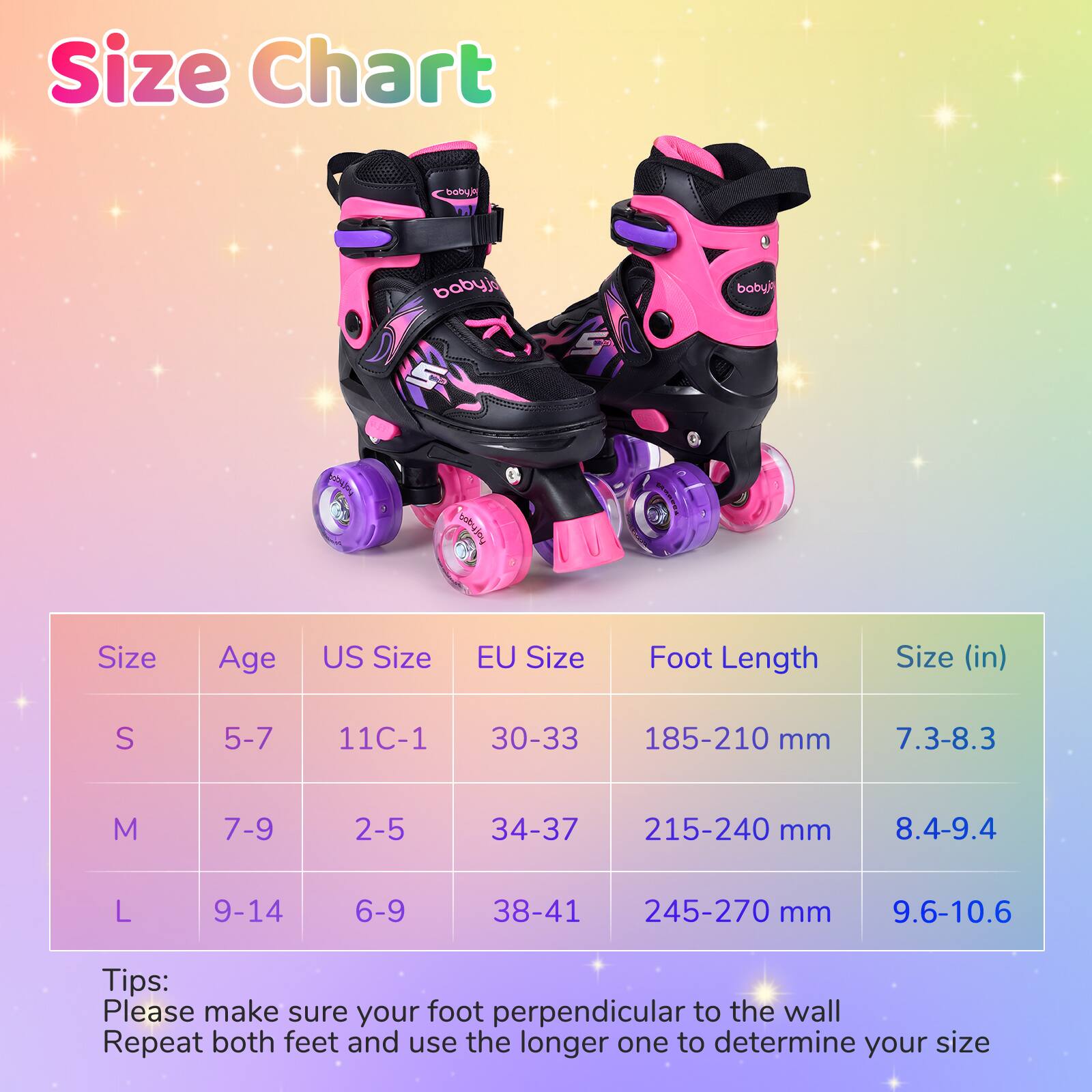 Size Chart

| Size | Age | US Size | EU Size | Foot Length | Size (in) |
|------|-----|--------|---------|------------|-----------|
| S    | 5-7 | 11C-1  | 30-33   | 185-210 mm  | 7.3-8.3    |
| M    | 7-9 | 2-5    | 34-37   | 215-240 mm  | 8.4-9.4    |
| L    | 9-14| 6-9    | 38-41   | 245-270 mm  | 9.6-10.6   |

Tips:
Please make sure your foot perpendicular to the wall
Repeat both feet and use the longer one to determine your size