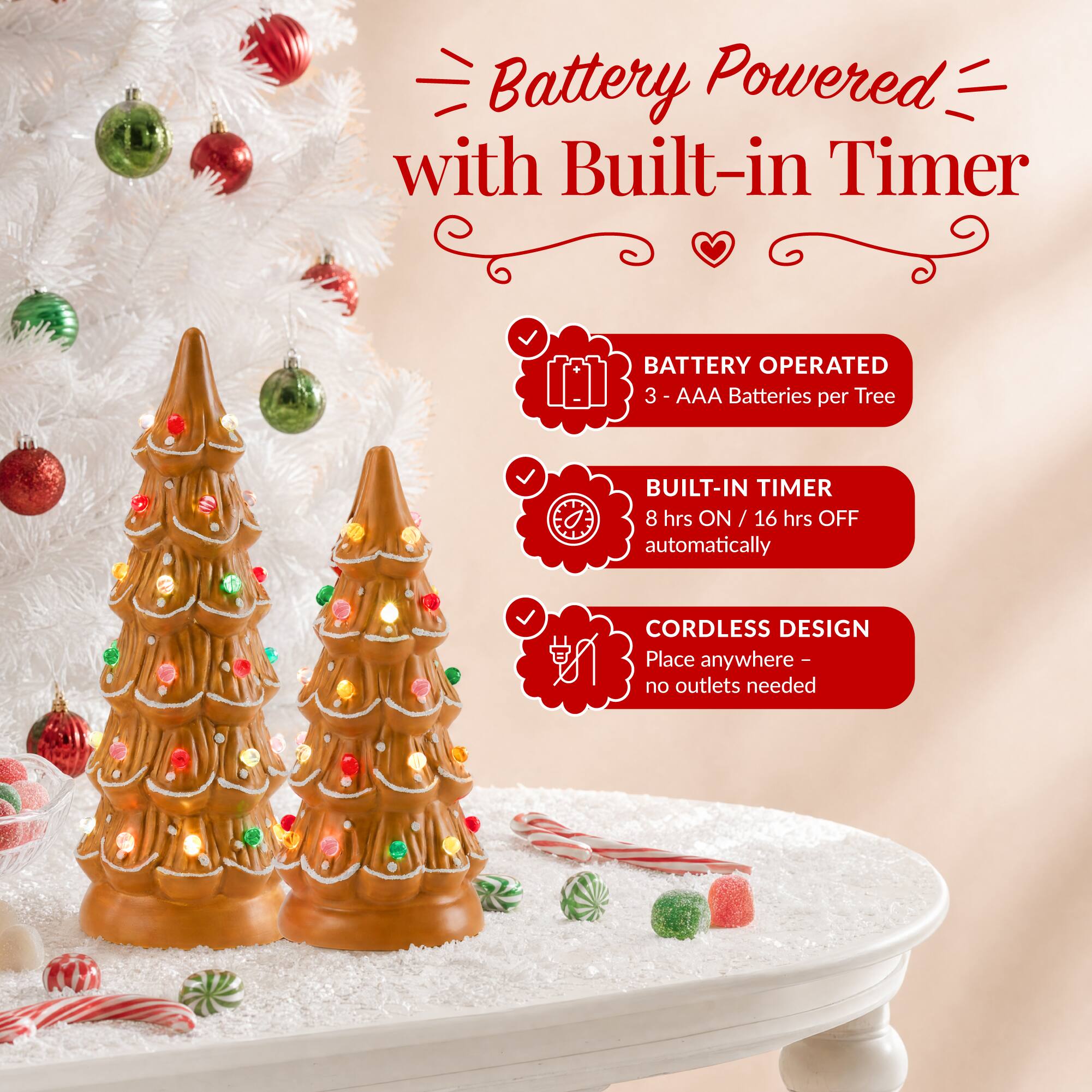 Battery Powered with Built-in Timer

BATTERY OPERATED
3 - AAA Batteries per Tree

BUILT-IN TIMER
8 hrs ON / 16 hrs OFF automatically

CORDLESS DESIGN
Place anywhere - no outlets needed