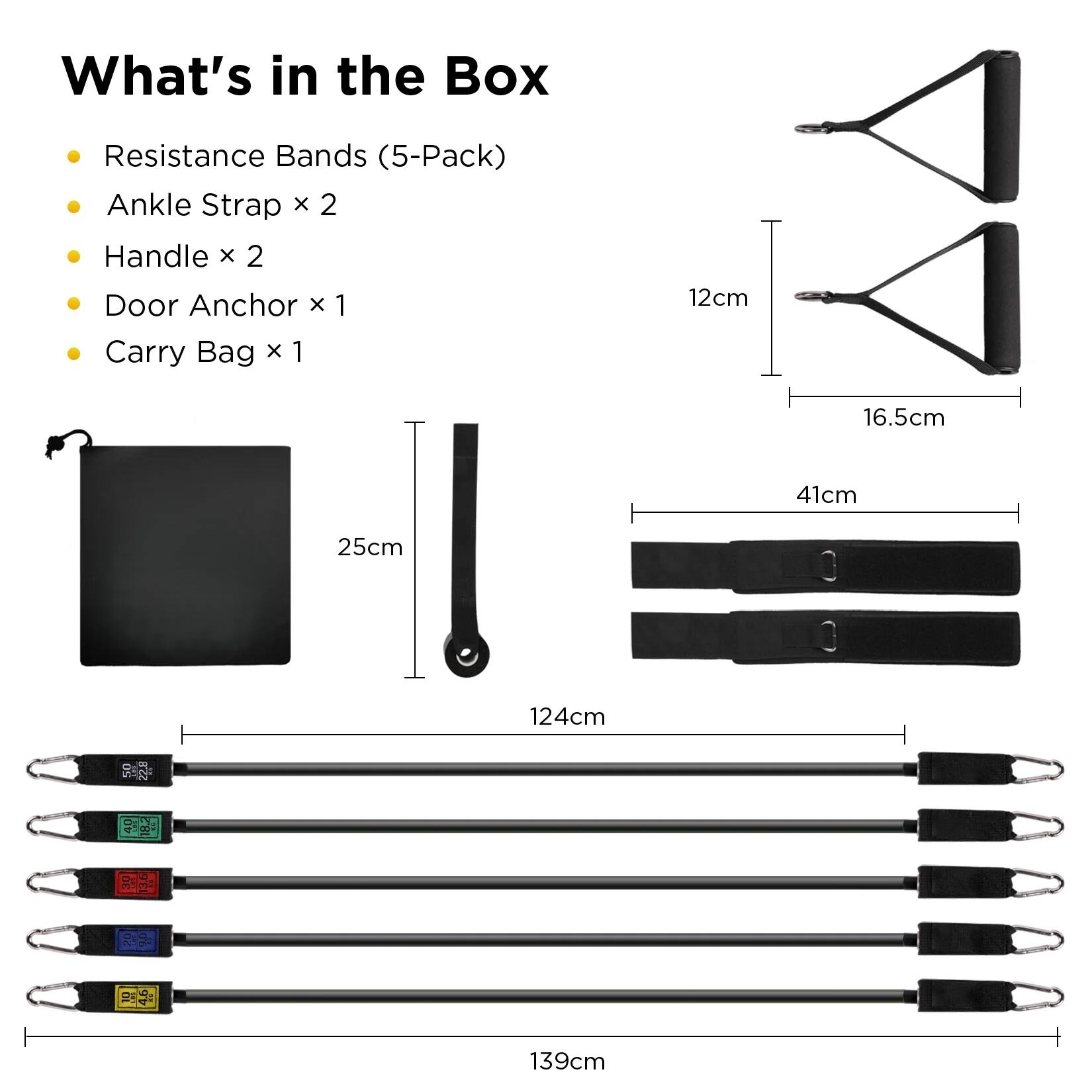 What's in the Box

- Resistance Bands (5-Pack)
- Ankle Strap x 2
- Handle x 2
- Door Anchor x 1
- Carry Bag x 1

Dimensions:
- Ankle Strap: 12cm x 16.5cm
- Handle: 41cm
- Door Anchor: 25cm
- Carry Bag: 124cm
- Resistance Bands: 139cm